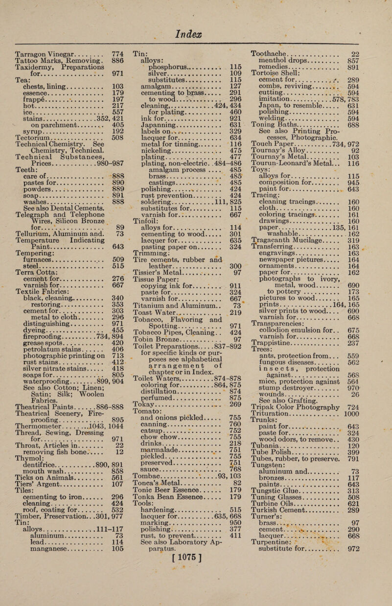 Tarrago n Vinegar. 774 Tattoo Marks, Removing. 886 Taxidermy, Preparations for. 971 Tea: Chests, lining. 103 essence. 179 frappe.■. 197 hot. 217 ice..... 557 stains.352, 421 on parchment.. 405 syrup. 192 Tectorium. 508 Technical Chemistry. See Chemistry, Technical. Technical Substances, Teeth: care of. 888 pastes for. 890 powders.. 889 soap. 891 washes. 888 See also Dental Cements. Telegraph and Telephone Wires, Silicon Bronze for... .*.' 89 Tellurium, Aluminum and. 73 Temperature Indicating Paint. 643 Tempering: furnaces.. . 509 steel. 515 Terra Cotta: cement for. 276 varnish for. 667 Textile Fabrics: black, cleaning.. 340 restoring. 353 cement for. 303 metal to cloth. 296 distinguishing.. 971 dyeing. 455 fireproofing.734, 894 grease spots. 420 petrolatum stains. 406 photographic printing on 713 rust stains. 412 silver nitrate stains. 418 soaps for. 805 waterproofing. .899, 904 See also Cotton; Linen; Satin; Silk; Woolen Fabrics. Theatrical Paints.886-888 Theatrical Scenery, Fire¬ proofing. 895 Thermometer....1043, 1044 Thread, Sewing, Dressing for. 971 Throat, Articles in. 22 removing fish bone..... 12 Thymol: mouth wash. 858 Ticks on Animals........ 561 Tiers’ Argent. 107 Tiles: cementing to iron. 296 cleaning. 424 roof, coating for. 532 Timber, Preservation.. .301, 977 Tin: alloys. .. 111-117 aluminum. 73 lead. 114 manganese. 105 Tin: alloys: phosphorus. 115 silver. 109 substitutes. 115 amalgam. 127 cementing to brass. 291 to wood.... 296 cleaning,.424, 434 for plating. 460 ink for...’.. 921 Japanning. 631 labels on.... 329 lacquer for. 634 metal for tinning. 116 nickeling. 475 plating. 477 plating, non-electric. .484-486 amalgam process .... 485 brass. 485 castings_-..'. 485 polishing... 424 rust prevention.. 424 soldering....Ill, 825 substitutes for. 115 varnish for... 667 Tinfoil: alloys for..... 114 cementing to wood. 301 lacquer for. 635 pasting paper on. 324 Trimming: Tire cements, rubber and leather... 300 Tissier’s Metal.. 97 Tissue Paper: copying ink for........ 911 paste for. 324 varnish for. 667 Titanium and Aluminum.. 73 Toast Water.*. 219 Tobacco, Flavoring and Spotting. 971 Tobacco Pipes, Cleaning. . 424 Tobin Bronze. 97 Toilet Preparations.837-892 for specific kinds or pur¬ poses see alphabetical arrangement of chapter or in Index. Toilet Waters,.874-878 coloring for.864, 875 distillation. 874 perfumed. 875 Tokay. 269 Tomato: and onions pickled. 755 canning. 760 catsup. 752 chow chow. 755 drinks. 218 marmalade. 751 pickled. 755 preserved. 751 sauce....,. 768 Tombac...’.... .93,103 Tonca’s Metal. 82 Tonic Beer Essence. 179 Tonka Bean Essence. 179 Tools: hardening. 515 lacquer for.635, 668 marking. 950 polishing. 377 rust, to prevent. 411 See also Laboratory Ap paratus. [ 1075 ] Toothache. 22 menthol drops. 857 remedies. 891 Tortoise Shell: cement for./. 289 combs, reviving... 594 cutting. 594 imitation...578, 783 Japan, to resemble. 631 polishing.. 594 welding. 594 Toning Baths. 688 See also Printing Pro¬ cesses, Photographic. Touch Paper.734, 972 Tournay’s Alloy. 92 Tournay’s Metal. 103 Tourun-Leonard’s Metal... 116 Toys: alloys for. 115 composition for. 945 paint for. 643 Tracing: cleaning tracings.. 160 cloth. 160 coloring tracings. 161 drawings. 160 paper..135, 161 washable.162 Tragacanth Mucilage. 319 Transferring. 163 engravings. 163 newspaper pictures..... 164 ornaments. 164 paper for. 162 photographs to ivory, metal, wood....... 690 to pottery. 173 pictures to wood. 165 prints.164, 165 silver prints to wood.. . . 690 varnish for. 668 Transparencies: collodion emulsion for. . 675 varnish for. 668 Trappistine. 237 Trees: ants, protection from.. . 559 fungous diseases. 562 insects, protection against. 568 mice, protection against 564 stump destroyer....... 970 wounds.... 26 See also Grafting. Tripak Color Photography 724 Trituration. 1000 Trunks: paint for.. 643 paste for..‘ 324 wood odors, to remove.. 430 Tubania... 120 Tube Polish. 399 Tubes, rubber, to preserve. 791 Tungsten: aluminum and. 73 bronzes. 117 paints... 643 Tungstic Glue. 313 Tuning Glasses. 508 Turbine Oils. 621 Turkish Cement. 289 Turner’s: brass... +. 97 cement. ...'.>. 290 lacquer. 668 Turpentine: substitute for. 972