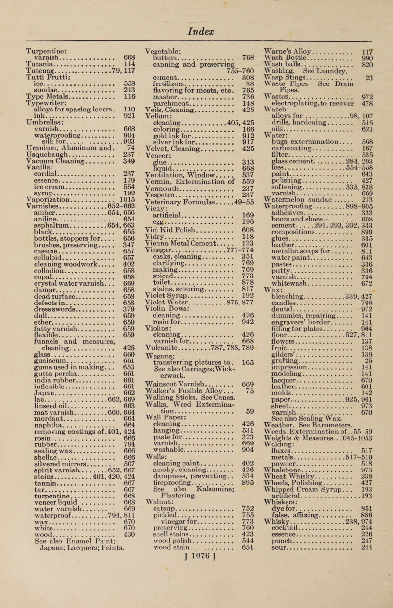 Turpentine: varnish. 668 Tutania. 114 Tutenag.79,117 Tutti Frutti: ice. 558 sundae. 213 Type Metals. 116 Typewriter: alloys for spacing levers. 110 ink. 921 Umbrellas: varnish. 668 waterproofing. 904 silk for..... .903 Uranium, Aluminum and. 74 Usquebaugh. 237 Vacuum Cleaning........ 349 Vanilla: cordial. 237 essence. 179 icecream. 554 syrup. 192 Vaporization. 1015 V ar nishes.652-662 amber.654, 656 aniline. 654 asphaltum.654, 663 black. 655 bottles, stoppers for.... 656 brushes, preserving. 347 caseine. 657 celluloid. 657 cleaning woodwork. 402 collodion. 658 copal. 658 crystal water varnish... 669 damar. 658 dead surface. 658 defects in. 658 dress swords. 379 dull. 659 ether. 659 fatty varnish. 659 flexible. 659 funnels and measures, cleaning. 425 glass... 660 guaiacum. 661 gums used in making.. . 653 gutta percha. 661 india rubber. 661 inflexible. 661 Japan. 662 lac...662, 669 linseed oil. 663 mat varnish.660, 664 mordant. 664 naphtha. 664 removing coatings of .401, 424 rosin. 666 rubber. 794 sealing wax. 666 shellac. 666 silvered mirrors. 507 spirit varnish.652, 667 stains.401, 420, 424 tannin. 667 tar. 667 turpentine. 668 veneer liquid. 668 water varnish. 669 waterproof.794, 811 wax. 670 white. 670 wood. 430 See also Enamel Paint; Japans; Lacquers; Paints. Vegetable: butters. 768 canning and preserving 755-760 cement. 308 fertilizers. 38 flavoring for meats, etc. 765 masher. 736 parchment. 148 Veils, Cleaning. 425 Vellum: cleaning.405, 425 coloring. 166 gold ink for. 912 silver ink for. 917 Velvet, Cleaning. 425 Veneer: glue. 313 liquid. 668 Ventilation, Window. 537 Vermin, Extermination of 559 Vermouth. 237 Vespetro. 237 Veterinary Formulas.49-55 Vichy: artificial. 169 egg..... 196 Vici Kid Polish... 608 Vidry. 118 Vienna Metal Cement. 123 Vinegar.771-774 casks, cleaning. 351 clarifying. 769 making. 769 spiced. 773 toilet. 878 stains, scouring. 817 Violet Syrup. 192 Violet Water.875, 877 Violin Bows: cleaning. 426 rosin for. .. 942 Violins: cleaning. 426 varnish for.668 Vulcanite.787, 788, 789 Wagons: transferring pictures to. 165 See also Carriages;Wick¬ erwork. Wainscot V arnish. 669 Walker’s Fusible Alloy_ 75 Walking Sticks. See Canes. Walks, Weed Extermina¬ tion. 59 Wall Paper: cleaning.. 426 hanging. 531 paste for. 323 varnish... 669 washable. 904 Walls: cleaning paint... 402 smoky, cleaning........ 426 dampness, preventing. . 534 fireproofing. 895 See also Kalsomine; Plastering. Walnut: catsup. 752 pickled. 755 vinegar for. 773 preserving. 760 shell stains. 423 wood polish. 544 wood stain. 651 1 1076 ] Warne’s Alloy. 117 Wash Bottle. 990 Wash balls. 820 Washing. See Laundry. Wasp Stings. 23 Waste Pipes. See Drain Pipes. Wastes. 972 electroplating,to recover 478 Watch: alloys for.98, 107 drills, hardening. ...... 515 oils. 621 Water: fcugs, extermination. .. . 568 carbonating. 167 filter. 535 glass cement.284, 293 ices. 554—558 paint. 643 polishing. 427 softening.535, 838 varnish. 669 Watermelon sundae. 213 Waterproofing.898-905 adhesives. 333 boots and shoes.-.. 608 cement.291, 293, 302, 333 compositions. 899 glues. 335 leather. 601 metallic-soaps for. 811 water paint. 643 pastes. 336 putty.. 336 varnish. 794 whitewash. 672 Wax: bleaching.339, 427 candles. 798 dental. 972 dummies, repairing. 141 engravers’ border. 141 filling for plates. 964 floor.527,811 flowers. 137 fruit. 138 gilders’. 139 grafting. 25 impression. 141 modeling. 141 lacquer. 670 leather. 601 molds. 142 paper.925, 961 sheet. 973 varnish. 670 See also Sealing Wax. Weather. See Barometers. Weeds, Extermination of.. 55-59 Weights & Measures.. 1045-1053 Welding: fluxes. ... 517 metals. .517-519 powder. ... 518 Whalebone. ... 973 Wheat Whisky.. ... 238 Wheels, Polishing. ... 427 Whipped Cream Syrup ... 193 artificial.. . . .. .193 Whiskers: dye for. ... 851 false, affixing. ... 886 Whisky... .238, 974 cocktail... essence. ... 226 punch... ... 247 sour...