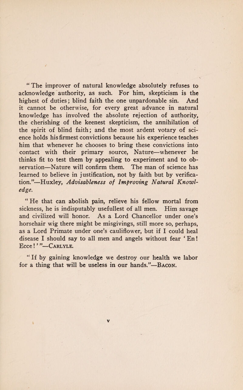 “ The improver of natural knowledge absolutely refuses to acknowledge authority, as such. For him, skepticism is the highest of duties; blind faith the one unpardonable sin. And it cannot be otherwise, for every great advance in natural knowledge has involved the absolute rejection of authority, the cherishing of the keenest skepticism, the annihilation of the spirit of blind faith; and the most ardent votary of sci¬ ence holds his firmest convictions because his experience teaches him that whenever he chooses to bring these convictions into contact with their primary source, Nature—whenever he thinks fit to test them by appealing to experiment and to ob¬ servation—Nature will confirm them. The man of science has learned to believe in justification, not by faith but by verifica¬ tion.”—Huxley, Advisableness of Improving Natural Knowl¬ edge. “ He that can abolish pain, relieve his fellow mortal from sickness, he is indisputably usefullest of all men. Him savage and civilized will honor. As a Lord Chancellor under one’s horsehair wig there might be misgivings, still more so, perhaps, as a Lord Primate under one’s cauliflower, but if I could heal disease I should say to all men and angels without fear 4 En! Ecce! ’ ”—Carlyle. “ If by gaining knowledge we destroy our health we labor for a thing that will be useless in our hands.”—Bacon.