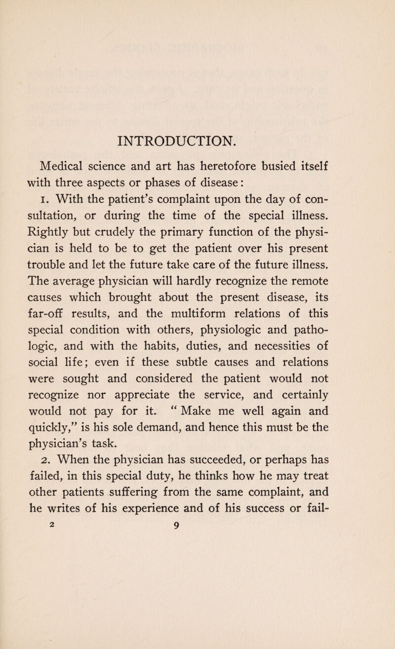 INTRODUCTION. Medical science and art has heretofore busied itself with three aspects or phases of disease: 1. With the patient's complaint upon the day of con¬ sultation, or during the time of the special illness. Rightly but crudely the primary function of the physi¬ cian is held to be to get the patient over his present trouble and let the future take care of the future illness. The average physician will hardly recognize the remote causes which brought about the present disease, its far-off results, and the multiform relations of this special condition with others, physiologic and patho¬ logic, and with the habits, duties, and necessities of social life; even if these subtle causes and relations were sought and considered the patient would not recognize nor appreciate the service, and certainly would not pay for it. “ Make me well again and quickly, is his sole demand, and hence this must be the physician’s task. 2. When the physician has succeeded, or perhaps has failed, in this special duty, he thinks how he may treat other patients suffering from the same complaint, and he writes of his experience and of his success or fail-