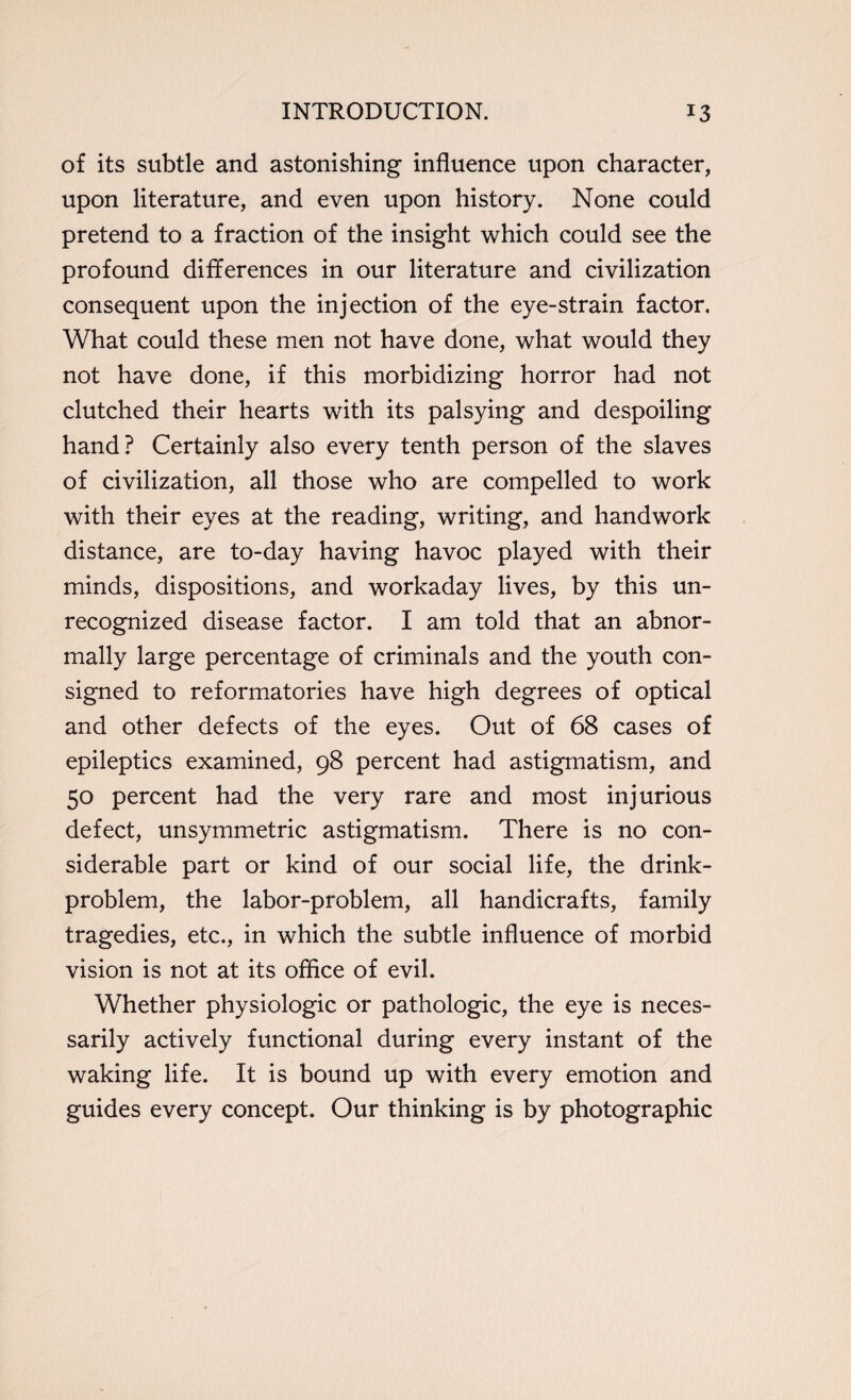of its subtle and astonishing influence upon character, upon literature, and even upon history. None could pretend to a fraction of the insight which could see the profound differences in our literature and civilization consequent upon the injection of the eye-strain factor. What could these men not have done, what would they not have done, if this morbidizing horror had not clutched their hearts with its palsying and despoiling hand? Certainly also every tenth person of the slaves of civilization, all those who are compelled to work with their eyes at the reading, writing, and handwork distance, are to-day having havoc played with their minds, dispositions, and workaday lives, by this un¬ recognized disease factor. I am told that an abnor¬ mally large percentage of criminals and the youth con¬ signed to reformatories have high degrees of optical and other defects of the eyes. Out of 68 cases of epileptics examined, 98 percent had astigmatism, and 50 percent had the very rare and most injurious defect, unsymmetric astigmatism. There is no con¬ siderable part or kind of our social life, the drink- problem, the labor-problem, all handicrafts, family tragedies, etc., in which the subtle influence of morbid vision is not at its office of evil. Whether physiologic or pathologic, the eye is neces¬ sarily actively functional during every instant of the waking life. It is bound up with every emotion and guides every concept. Our thinking is by photographic