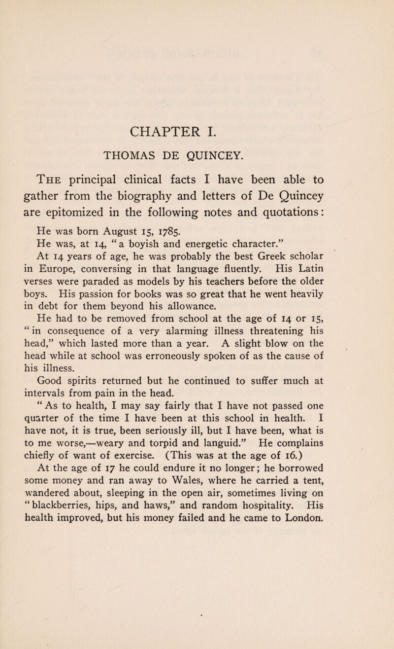 CHAPTER I. THOMAS DE QUINCEY. The principal clinical facts I have been able to gather from the biography and letters of De Quincey are epitomized in the following notes and quotations: He was born August 15, 1785. He was, at 14, “a boyish and energetic character.” At 14 years of age, he was probably the best Greek scholar in Europe, conversing in that language fluently. His Latin verses were paraded as models by his teachers before the older boys. His passion for books was so great that he went heavily in debt for them beyond his allowance. He had to be removed from school at the age of 14 or 15, “ in consequence of a very alarming illness threatening his head,” which lasted more than a year. A slight blow on the head while at school was erroneously spoken of as the cause of his illness. Good spirits returned but he continued to suffer much at intervals from pain in the head. “ As to health, I may say fairly that I have not passed one quarter of the time I have been at this school in health. I have not, it is true, been seriously ill, but I have been, what is to me worse,—weary and torpid and languid.” He complains chiefly of want of exercise. (This was at the age of 16.) At the age of 17 he could endure it no longer; he borrowed some money and ran away to Wales, where he carried a tent, wandered about, sleeping in the open air, sometimes living on “blackberries, hips, and haws,” and random hospitality. His health improved, but his money failed and he came to London.