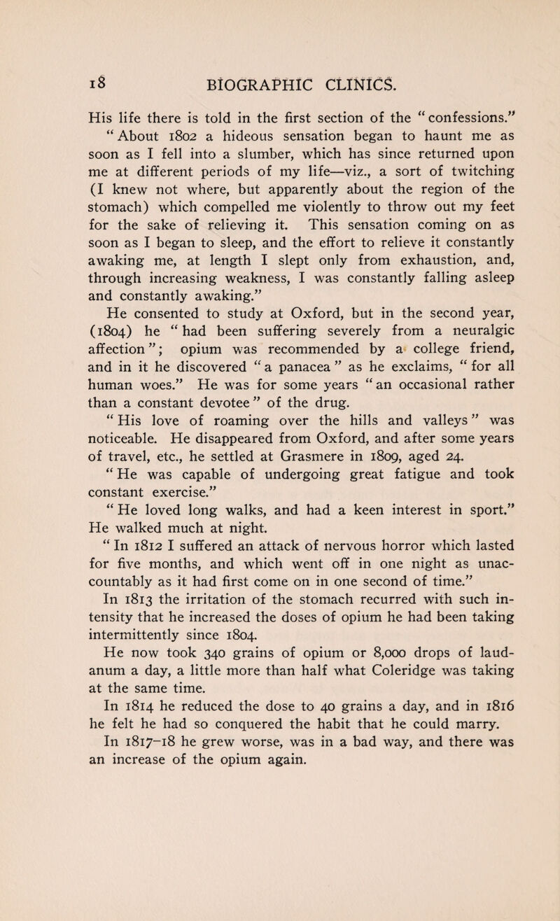 His life there is told in the first section of the “ confessions.” “ About 1802 a hideous sensation began to haunt me as soon as I fell into a slumber, which has since returned upon me at different periods of my life—viz., a sort of twitching (I knew not where, but apparently about the region of the stomach) which compelled me violently to throw out my feet for the sake of relieving it. This sensation coming on as soon as I began to sleep, and the effort to relieve it constantly awaking me, at length I slept only from exhaustion, and, through increasing weakness, I was constantly falling asleep and constantly awaking.” He consented to study at Oxford, but in the second year, (1804) he “ had been suffering severely from a neuralgic affection ”; opium was recommended by a college friend, and in it he discovered “ a panacea ” as he exclaims, “ for all human woes.” He was for some years “ an occasional rather than a constant devotee” of the drug. “ His love of roaming over the hills and valleys ” was noticeable. He disappeared from Oxford, and after some years of travel, etc., he settled at Grasmere in 1809, aged 24. “ He was capable of undergoing great fatigue and took constant exercise.” “ He loved long walks, and had a keen interest in sport.” He walked much at night. “ In 1812 I suffered an attack of nervous horror which lasted for five months, and which went off in one night as unac¬ countably as it had first come on in one second of time.” In 1813 the irritation of the stomach recurred with such in¬ tensity that he increased the doses of opium he had been taking intermittently since 1804. He now took 340 grains of opium or 8,000 drops of laud¬ anum a day, a little more than half what Coleridge was taking at the same time. In 1814 he reduced the dose to 40 grains a day, and in 1816 he felt he had so conquered the habit that he could marry. In 1817-18 he grew worse, was in a bad way, and there was an increase of the opium again.