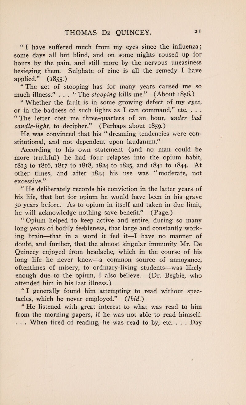 “ I have suffered much from my eyes since the influenza; some days all but blind, and on some nights roused up for hours by the pain, and still more by the nervous uneasiness besieging them. Sulphate of zinc is all the remedy I have applied.” (1855.) “ The act of stooping has for many years caused me so much illness.” . . . “The stooping kills me.” (About 1856.) “ Whether the fault is in some growing defect of my eyes, or in the badness of such lights as I can command,” etc. . . . “ The letter cost me three-quarters of an hour, under bad candle-light, to decipher.” (Perhaps about 1859.) He was convinced that his “ dreaming tendencies were con¬ stitutional, and not dependent upon laudanum.” According to his own statement (and no man could be more truthful) he had four relapses into the opium habit, 1813 to 1816, 1817 to 1818, 1824 to 1825, and 1841 to 1844. At other times, and after 1844 his use was “moderate, not excessive.” “ He deliberately records his conviction in the latter years of his life, that but for opium he would have been in his grave 30 years before. As to opium in itself and taken in due limit, he will acknowledge nothing save benefit.” (Page.) “ Opium helped to keep active and entire, during so many long years of bodily feebleness, that large and constantly work¬ ing brain—that in a word it fed it—I have no manner of doubt, and further, that the almost singular immunity Mr. De Quincey enjoyed from headache, which in the course of his long life he never knew—a common source of annoyance, oftentimes of misery, to ordinary-living students—was likely enough due to the opium, I also believe. (Dr. Begbie, who attended him in his last illness.) “ I generally found him attempting to read without spec¬ tacles, which he never employed.” (Ibid.) “ He listened with great interest to what was read to him from the morning papers, if he was not able to read himself. . . . When tired of reading, he was read to by, etc. . . . Day