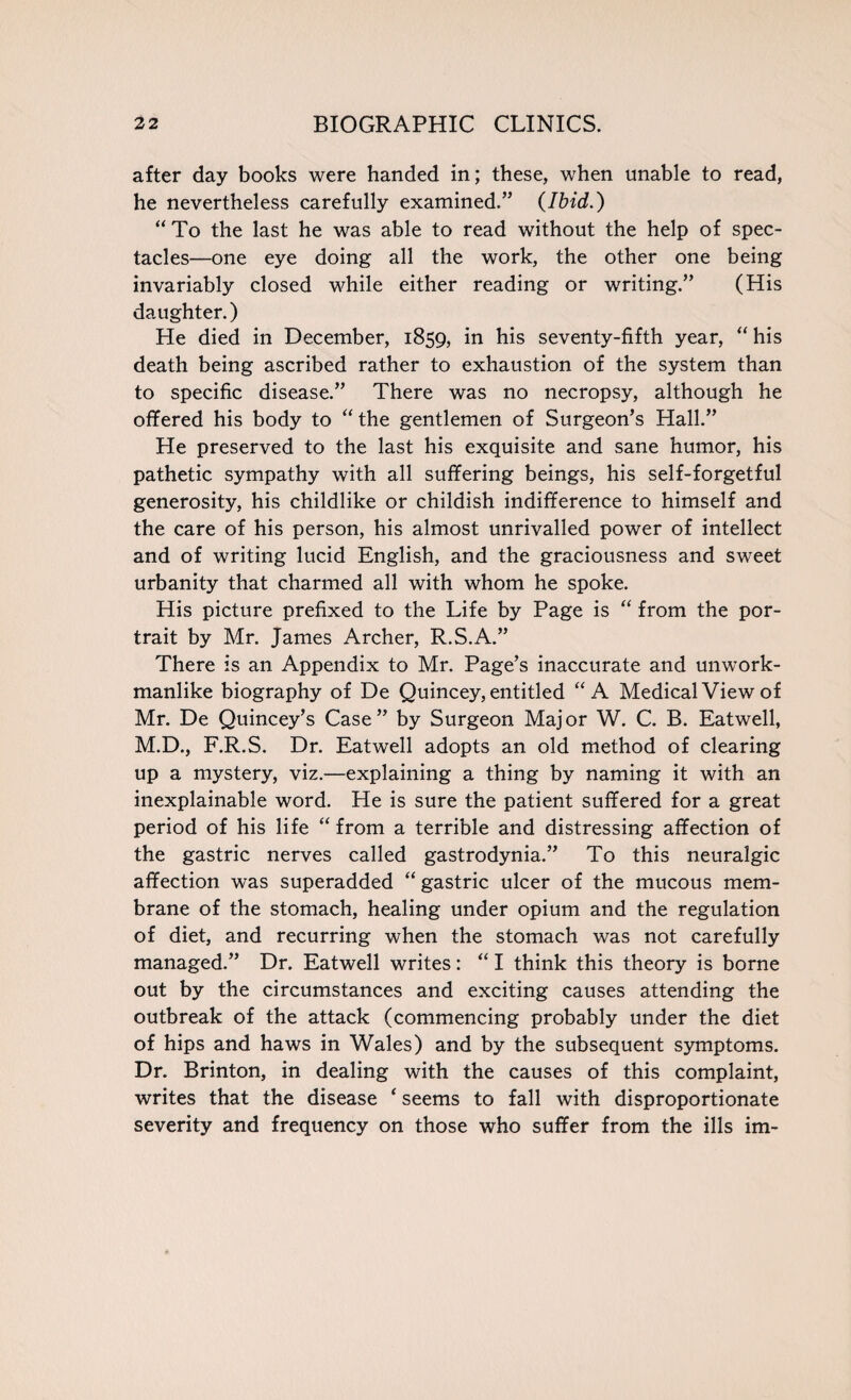 after day books were handed in; these, when unable to read, he nevertheless carefully examined.’5 {Ibid.) “ To the last he was able to read without the help of spec¬ tacles—one eye doing all the work, the other one being invariably closed while either reading or writing.” (His daughter.) He died in December, 1859, in his seventy-fifth year, “ his death being ascribed rather to exhaustion of the system than to specific disease.” There was no necropsy, although he offered his body to “ the gentlemen of Surgeon’s Hall.” He preserved to the last his exquisite and sane humor, his pathetic sympathy with all suffering beings, his self-forgetful generosity, his childlike or childish indifference to himself and the care of his person, his almost unrivalled power of intellect and of writing lucid English, and the graciousness and sweet urbanity that charmed all with whom he spoke. His picture prefixed to the Life by Page is “ from the por¬ trait by Mr. James Archer, R.S.A.” There is an Appendix to Mr. Page’s inaccurate and unwork¬ manlike biography of De Quincey, entitled “A Medical View of Mr. De Quincey’s Case” by Surgeon Major W. C. B. Eatwell, M.D., F.R.S. Dr. Eatwell adopts an old method of clearing up a mystery, viz.—explaining a thing by naming it with an inexplainable word. He is sure the patient suffered for a great period of his life “ from a terrible and distressing affection of the gastric nerves called gastrodynia.” To this neuralgic affection was superadded “ gastric ulcer of the mucous mem¬ brane of the stomach, healing under opium and the regulation of diet, and recurring when the stomach was not carefully managed.” Dr. Eatwell writes: “ I think this theory is borne out by the circumstances and exciting causes attending the outbreak of the attack (commencing probably under the diet of hips and haws in Wales) and by the subsequent symptoms. Dr. Brinton, in dealing with the causes of this complaint, writes that the disease ‘ seems to fall with disproportionate severity and frequency on those who suffer from the ills im-