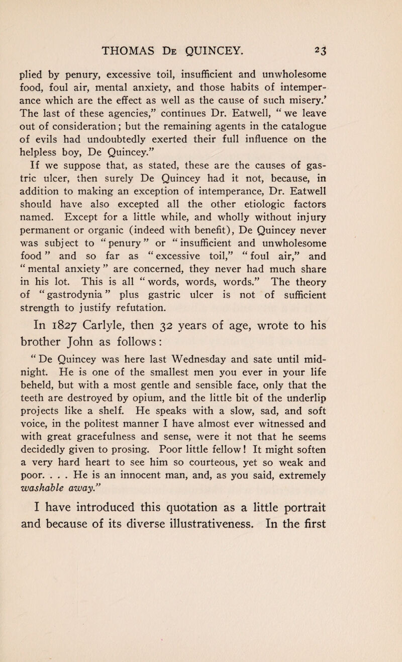 plied by penury, excessive toil, insufficient and unwholesome food, foul air, mental anxiety, and those habits of intemper¬ ance which are the effect as well as the cause of such misery/ The last of these agencies,” continues Dr. Eatwell, “ we leave out of consideration; but the remaining agents in the catalogue of evils had undoubtedly exerted their full influence on the helpless boy, De Quincey.” If we suppose that, as stated, these are the causes of gas¬ tric ulcer, then surely De Quincey had it not, because, in addition to making an exception of intemperance, Dr. Eatwell should have also excepted all the other etiologic factors named. Except for a little while, and wholly without injury permanent or organic (indeed with benefit), De Quincey never was subject to “ penury” or “ insufficient and unwholesome food ” and so far as “ excessive toil,” “ foul air,” and “ mental anxiety ” are concerned, they never had much share in his lot. This is all “ words, words, words.” The theory of “ gastrodynia ” plus gastric ulcer is not of sufficient strength to justify refutation. In 1827 Carlyle, then 32 years of age, wrote to his brother John as follows: “ De Quincey was here last Wednesday and sate until mid¬ night. He is one of the smallest men you ever in your life beheld, but with a most gentle and sensible face, only that the teeth are destroyed by opium, and the little bit of the underlip projects like a shelf. He speaks with a slow, sad, and soft voice, in the politest manner I have almost ever witnessed and with great gracefulness and sense, were it not that he seems decidedly given to prosing. Poor little fellow! It might soften a very hard heart to see him so courteous, yet so weak and poor. . . . He is an innocent man, and, as you said, extremely washable away ” I have introduced this quotation as a little portrait and because of its diverse illustrativeness. In the first