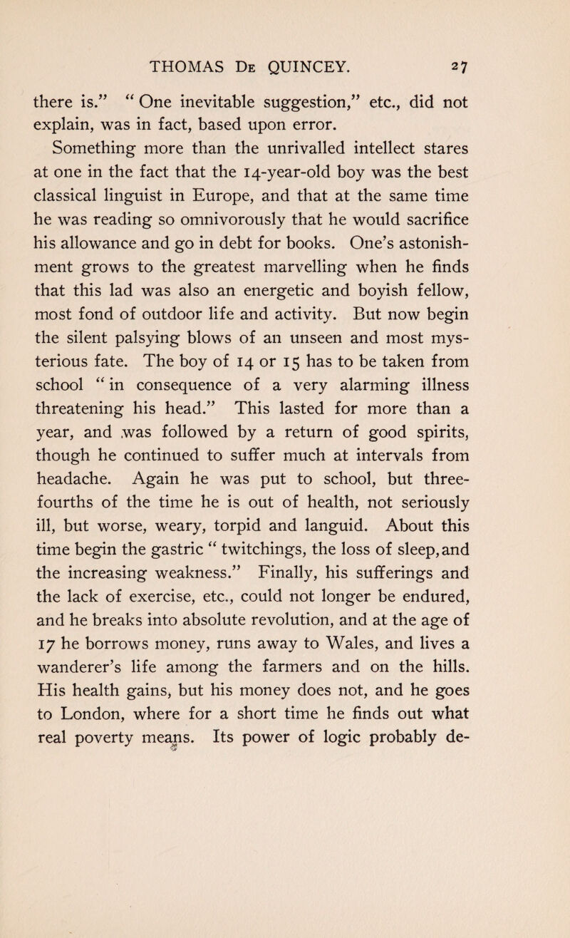there is.” “ One inevitable suggestion,” etc., did not explain, was in fact, based upon error. Something more than the unrivalled intellect stares at one in the fact that the 14-year-old boy was the best classical linguist in Europe, and that at the same time he was reading so omnivorously that he would sacrifice his allowance and go in debt for books. One’s astonish¬ ment grows to the greatest marvelling when he finds that this lad was also an energetic and boyish fellow, most fond of outdoor life and activity. But now begin the silent palsying blows of an unseen and most mys¬ terious fate. The boy of 14 or 15 has to be taken from school “ in consequence of a very alarming illness threatening his head.” This lasted for more than a year, and was followed by a return of good spirits, though he continued to suffer much at intervals from headache. Again he was put to school, but three- fourths of the time he is out of health, not seriously ill, but worse, weary, torpid and languid. About this time begin the gastric “ twitchings, the loss of sleep, and the increasing weakness.” Finally, his sufferings and the lack of exercise, etc., could not longer be endured, and he breaks into absolute revolution, and at the age of 17 he borrows money, runs away to Wales, and lives a wanderer’s life among the farmers and on the hills. His health gains, but his money does not, and he goes to London, where for a short time he finds out what real poverty means. Its power of logic probably de-
