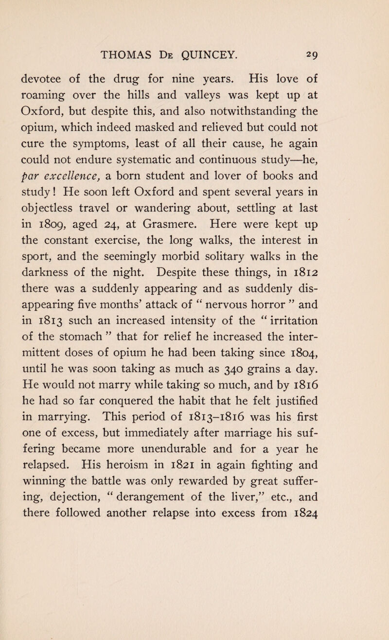 devotee of the drug for nine years. His love of roaming over the hills and valleys was kept up at Oxford, but despite this, and also notwithstanding the opium, which indeed masked and relieved but could not cure the symptoms, least of all their cause, he again could not endure systematic and continuous study—he, par excellence, a born student and lover of books and study! He soon left Oxford and spent several years in objectless travel or wandering about, settling at last in 1809, aged 24, at Grasmere. Here were kept up the constant exercise, the long walks, the interest in sport, and the seemingly morbid solitary walks in the darkness of the night. Despite these things, in 1812 there was a suddenly appearing and as suddenly dis¬ appearing five months’ attack of “ nervous horror ” and in 1813 such an increased intensity of the “ irritation of the stomach ” that for relief he increased the inter¬ mittent doses of opium he had been taking since 1804, until he was soon taking as much as 340 grains a day. He would not marry while taking so much, and by 1816 he had so far conquered the habit that he felt justified in marrying. This period of 1813-1816 was his first one of excess, but immediately after marriage his suf¬ fering became more unendurable and for a year he relapsed. His heroism in 1821 in again fighting and winning the battle was only rewarded by great suffer¬ ing, dejection, “ derangement of the liver,” etc., and there followed another relapse into excess from 1824