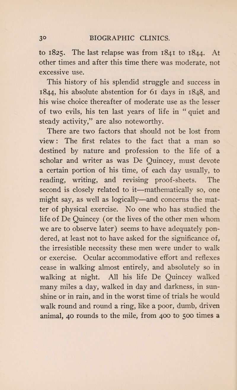 to 1825. The last relapse was from 1841 to 1844. At other times and after this time there was moderate, not excessive use. This history of his splendid struggle and success in 1844, his absolute abstention for 61 days in 1848, and his wise choice thereafter of moderate use as the lesser of two evils, his ten last years of life in “ quiet and steady activity,” are also noteworthy. There are two factors that should not be lost from view: The first relates to the fact that a man so destined by nature and profession to the life of a scholar and writer as was De Quincey, must devote a certain portion of his time, of each day usually, to reading, writing, and revising proof-sheets. The second is closely related to it—mathematically so, one might say, as well as logically—and concerns the mat¬ ter of physical exercise. No one who has studied the life of De Quincey (or the lives of the other men whom we are to observe later) seems to have adequately pon¬ dered, at least not to have asked for the significance of, the irresistible necessity these men were under to walk or exercise. Ocular accommodative effort and reflexes cease in walking almost entirely, and absolutely so in walking at night. All his life De Quincey walked many miles a day, walked in day and darkness, in sun¬ shine or in rain, and in the worst time of trials he would walk round and round a ring, like a poor, dumb, driven animal, 40 rounds to the mile, from 400 to 500 times a