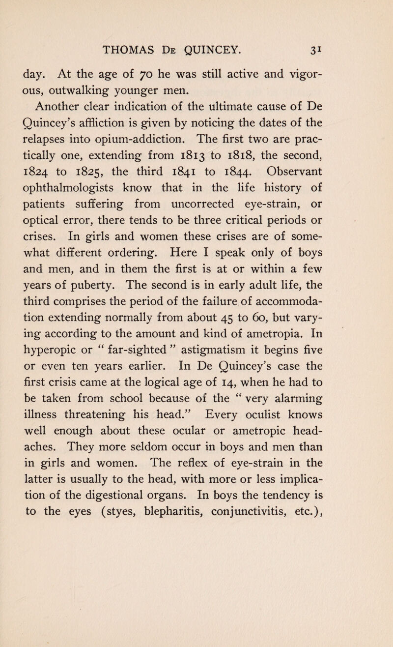 day. At the age of 70 he was still active and vigor¬ ous, outwalking younger men. Another clear indication of the ultimate cause of De Quincey’s affliction is given by noticing the dates of the relapses into opium-addiction. The first two are prac¬ tically one, extending from 1813 to 1818, the second, 1824 to 1825, the third 1841 to 1844. Observant ophthalmologists know that in the life history of patients suffering from uncorrected eye-strain, or optical error, there tends to be three critical periods or crises. In girls and women these crises are of some¬ what different ordering. Here I speak only of boys and men, and in them the first is at or within a few years of puberty. The second is in early adult life, the third comprises the period of the failure of accommoda¬ tion extending normally from about 45 to 60, but vary¬ ing according to the amount and kind of ametropia. In hyperopic or “ far-sighted ” astigmatism it begins five or even ten years earlier. In De Quincey’s case the first crisis came at the logical age of 14, when he had to be taken from school because of the “ very alarming illness threatening his head.” Every oculist knows well enough about these ocular or ametropic head¬ aches. They more seldom occur in boys and men than in girls and women. The reflex of eye-strain in the latter is usually to the head, with more or less implica¬ tion of the digestional organs. In boys the tendency is to the eyes (styes, blepharitis, conjunctivitis, etc.),
