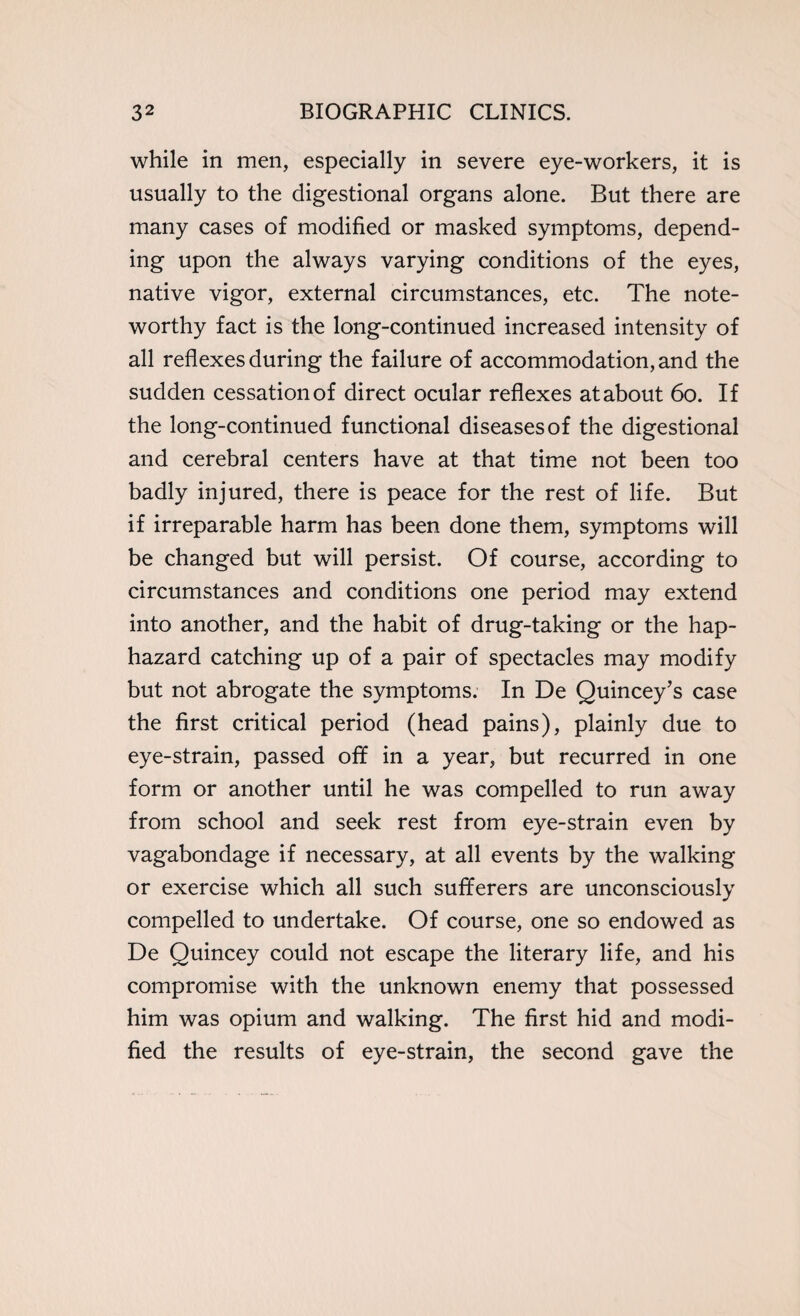while in men, especially in severe eye-workers, it is usually to the digestional organs alone. But there are many cases of modified or masked symptoms, depend¬ ing upon the always varying conditions of the eyes, native vigor, external circumstances, etc. The note¬ worthy fact is the long-continued increased intensity of all reflexes during the failure of accommodation, and the sudden cessation of direct ocular reflexes at about 60. If the long-continued functional diseases of the digestional and cerebral centers have at that time not been too badly injured, there is peace for the rest of life. But if irreparable harm has been done them, symptoms will be changed but will persist. Of course, according to circumstances and conditions one period may extend into another, and the habit of drug-taking or the hap¬ hazard catching up of a pair of spectacles may modify but not abrogate the symptoms. In De Quincey’s case the first critical period (head pains), plainly due to eye-strain, passed off in a year, but recurred in one form or another until he was compelled to run away from school and seek rest from eye-strain even by vagabondage if necessary, at all events by the walking or exercise which all such sufferers are unconsciously compelled to undertake. Of course, one so endowed as De Quincey could not escape the literary life, and his compromise with the unknown enemy that possessed him was opium and walking. The first hid and modi¬ fied the results of eye-strain, the second gave the