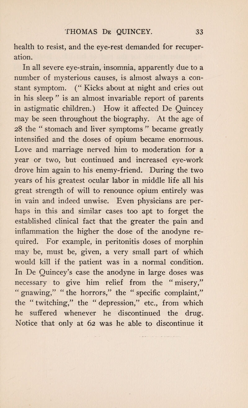 health to resist, and the eye-rest demanded for recuper¬ ation. In all severe eye-strain, insomnia, apparently due to a number of mysterious causes, is almost always a con¬ stant symptom. (“ Kicks about at night and cries out in his sleep ” is an almost invariable report of parents in astigmatic children.) How it affected De Quincey may be seen throughout the biography. At the age of 28 the “ stomach and liver symptoms ” became greatly intensified and the doses of opium became enormous. Love and marriage nerved him to moderation for a year or two, but continued and increased eye-work drove him again to his enemy-friend. During the two years of his greatest ocular labor in middle life all his great strength of will to renounce opium entirely was in vain and indeed unwise. Even physicians are per¬ haps in this and similar cases too apt to forget the established clinical fact that the greater the pain and inflammation the higher the dose of the anodyne re¬ quired. For example, in peritonitis doses of morphin may be, must be, given, a very small part of which would kill if the patient was in a normal condition. In De Quincey’s case the anodyne in large doses was necessary to give him relief from the “ misery,” “ gnawing,” “ the horrors,” the “ specific complaint,” the “ twitching,” the “ depression,” etc., from which he suffered whenever he discontinued the drug. Notice that only at 62 was he able to discontinue it