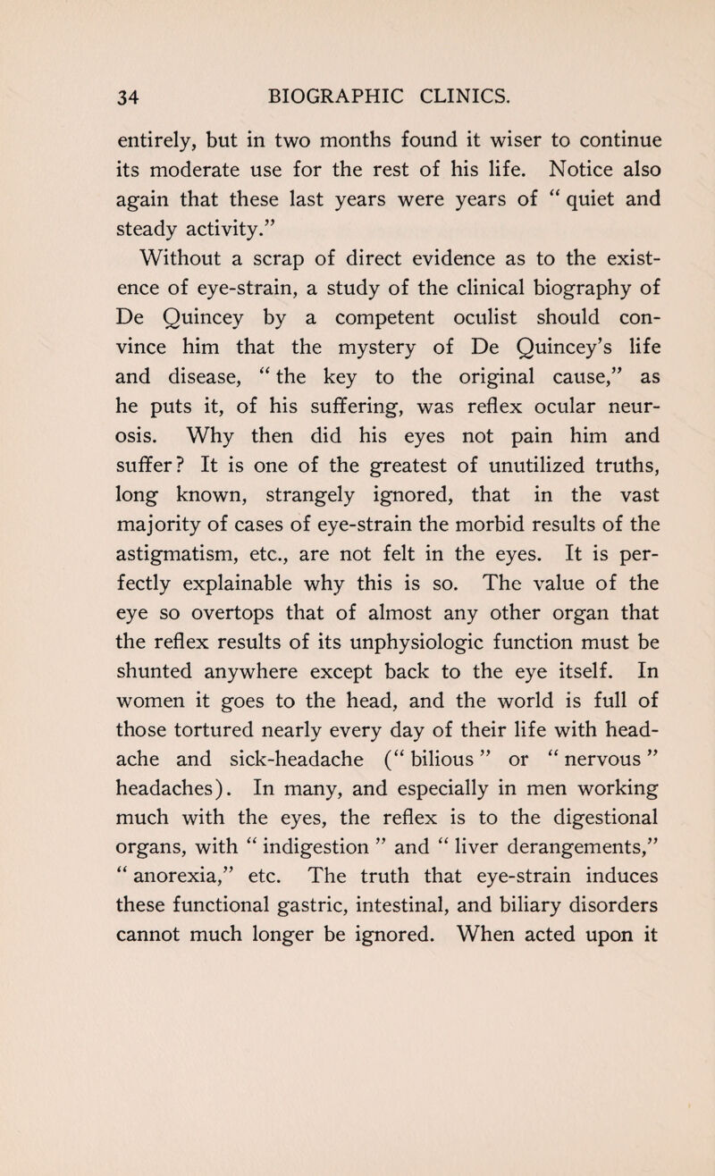 entirely, but in two months found it wiser to continue its moderate use for the rest of his life. Notice also again that these last years were years of “ quiet and steady activity.’’ Without a scrap of direct evidence as to the exist¬ ence of eye-strain, a study of the clinical biography of De Quincey by a competent oculist should con¬ vince him that the mystery of De Quincey’s life and disease, “ the key to the original cause,” as he puts it, of his suffering, was reflex ocular neur¬ osis. Why then did his eyes not pain him and suffer? It is one of the greatest of unutilized truths, long known, strangely ignored, that in the vast majority of cases of eye-strain the morbid results of the astigmatism, etc., are not felt in the eyes. It is per¬ fectly explainable why this is so. The value of the eye so overtops that of almost any other organ that the reflex results of its unphysiologic function must be shunted anywhere except back to the eye itself. In women it goes to the head, and the world is full of those tortured nearly every day of their life with head¬ ache and sick-headache (“ bilious ” or “ nervous ” headaches). In many, and especially in men working much with the eyes, the reflex is to the digestional organs, with “ indigestion ” and “ liver derangements,” “ anorexia,” etc. The truth that eye-strain induces these functional gastric, intestinal, and biliary disorders cannot much longer be ignored. When acted upon it