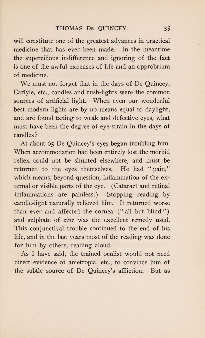 will constitute one of the greatest advances in practical medicine that has ever been made. In the meantime the supercilious indifference and ignoring of the fact is one of the awful expenses of life and an opprobrium of medicine. We must not forget that in the days of De Quincey, Carlyle, etc., candles and rush-lights were the common sources of artificial light. When even our wonderful best modern lights are by no means equal to daylight, and are found taxing to weak and defective eyes, what must have been the degree of eye-strain in the days of candles ? At about 65 De Quincey’s eyes began troubling him. When accommodation had been entirely lost, the morbid reflex could not be shunted elsewhere, and must be returned to the eyes themselves. He had “ pain/’ which means, beyond question, inflammation of the ex¬ ternal or visible parts of the eye. (Cataract and retinal inflammations are painless.) Stopping reading by candle-light naturally relieved him. It returned worse than ever and affected the cornea (“ all but blind ”) and sulphate of zinc was the excellent remedy used. This conjunctival trouble continued to the end of his life, and in the last years most of the reading was done for him by others, reading aloud. As I have said, the trained oculist would not need direct evidence of ametropia, etc., to convince him of the subtle source of De Quincey’s affliction. But as