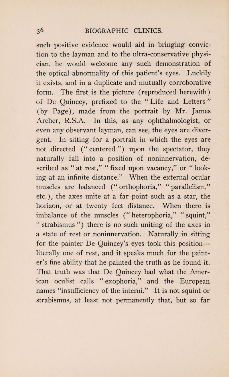 such positive evidence would aid in bringing convic¬ tion to the layman and to the ultra-conservative physi¬ cian, he would welcome any such demonstration of the optical abnormality of this patient’s eyes. Luckily it exists, and in a duplicate and mutually corroborative form. The first is the picture (reproduced herewith) of De Quincey, prefixed to the “ Life and Letters ” (by Page), made from the portrait by Mr. James Archer, R.S.A. In this, as any ophthalmologist, or even any observant layman, can see, the eyes are diver¬ gent. In sitting for a portrait in which the eyes are not directed (“ centered ”) upon the spectator, they naturally fall into a position of noninnervation, de¬ scribed as “ at rest,” “ fixed upon vacancy,” or “ look¬ ing at an infinite distance.” When the external ocular muscles are balanced (“ orthophoria,” “ parallelism,” etc.), the axes unite at a far point such as a star, the horizon, or at twenty feet distance. When there is imbalance of the muscles (“ heterophoria,” “ squint,” “ strabismus ”) there is no such uniting of the axes in a state of rest or noninnervation. Naturally in sitting for the painter De Quincey’s eyes took this position— literally one of rest, and it speaks much for the paint¬ er’s fine ability that he painted the truth as he found it. That truth was that De Quincey had what the Amer¬ ican oculist calls “ exophoria,” and the European names “insufficiency of the interni.” It is not squint or strabismus, at least not permanently that, but so far