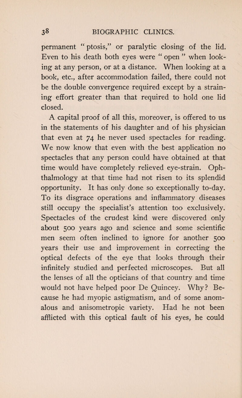 permanent “ ptosis,” or paralytic closing of the lid. Even to his death both eyes were “ open ” when look¬ ing at any person, or at a distance. When looking at a book, etc., after accommodation failed, there could not be the double convergence required except by a strain¬ ing effort greater than that required to hold one lid closed. A capital proof of all this, moreover, is offered to us in the statements of his daughter and of his physician that even at 74 he never used spectacles for reading. We now know that even with the best application no spectacles that any person could have obtained at that time would have completely relieved eye-strain. Oph¬ thalmology at that time had not risen to its splendid opportunity. It has only done so exceptionally to-day. To its disgrace operations and inflammatory diseases still occupy the specialist’s attention too exclusively. Spectacles of the crudest kind were discovered only about 500 years ago and science and some scientific men seem often inclined to ignore for another 500 years their use and improvement in correcting the optical defects of the eye that looks through their infinitely studied and perfected microscopes. But all the lenses of all the opticians of that country and time would not have helped poor De Quincey. Why? Be¬ cause he had myopic astigmatism, and of some anom¬ alous and anisometropic variety. Had he not been afflicted with this optical fault of his eyes, he could