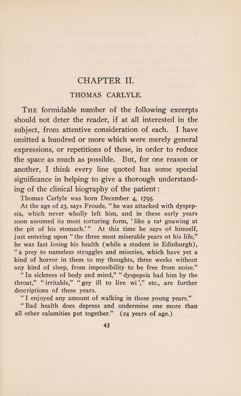 CHAPTER II. THOMAS CARLYLE. The formidable number of the following excerpts should not deter the reader, if at all interested in the subject, from attentive consideration of each. I have omitted a hundred or more which were merely general expressions, or repetitions of these, in order to reduce the space as much as possible. But, for one reason or another, I think every line quoted has some special significance in helping to give a thorough understand¬ ing of the clinical biography of the patient: Thomas Carlyle was born December 4, 1795. At the age of 23, says Froude, “ he was attacked with dyspep¬ sia, which never wholly left him, and in these early years soon assumed its most torturing form, ‘ like a rat gnawing at the pit of his stomach/ ” At this time he says of himself, just entering upon “the three most miserable years ot his life,” he was fast losing his health (while a student in Edinburgh), “ a prey to nameless struggles and miseries, which have yet a kind of horror in them to my thoughts, three weeks without any kind of sleep, from impossibility to be free from noise.” “ In sickness of body and mind,” “ dyspepsia had him by the throat,” “ irritable,” “ gey ill to live wi ’,” etc., are further descriptions of these years. “ I enjoyed any amount of walking in those young years.” “ Bad health does depress and undermine one more than all other calamities put together.” (24 years of age.)