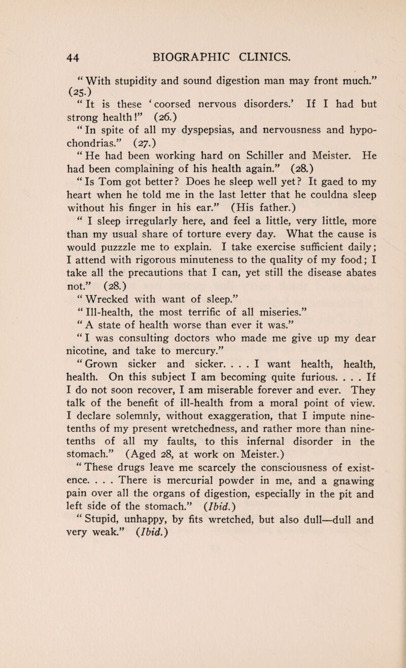 “ With stupidity and sound digestion man may front much.” (2S-) “ It is these ‘ coorsed nervous disorders.’ If I had but strong health!” (26.) “ In spite of all my dyspepsias, and nervousness and hypo¬ chondrias.” (27.) “ He had been working hard on Schiller and Meister. He had been complaining of his health again.” (28.) “Is Tom got better? Does he sleep well yet? It gaed to my heart when he told me in the last letter that he couldna sleep without his finger in his ear.” (His father.) “ I sleep irregularly here, and feel a little, very little, more than my usual share of torture every day. What the cause is would puzzzle me to explain. I take exercise sufficient daily; I attend with rigorous minuteness to the quality of my food; I take all the precautions that I can, yet still the disease abates not.” (28.) “ Wrecked with want of sleep.” “ Ill-health, the most terrific of all miseries.” “ A state of health worse than ever it was.” “ I was consulting doctors who made me give up my dear nicotine, and take to mercury.” “ Grown sicker and sicker. ... I want health, health, health. On this subject I am becoming quite furious. ... If I do not soon recover, I am miserable forever and ever. They talk of the benefit of ill-health from a moral point of view. I declare solemnly, without exaggeration, that I impute nine- tenths of my present wretchedness, and rather more than nine- tenths of all my faults, to this infernal disorder in the stomach.” (Aged 28, at work on Meister.) “ These drugs leave me scarcely the consciousness of exist¬ ence. . . . There is mercurial powder in me, and a gnawing pain over all the organs of digestion, especially in the pit and left side of the stomach.” {Ibid.) “ Stupid, unhappy, by fits wretched, but also dull—dull and very weak.” {Ibid.)