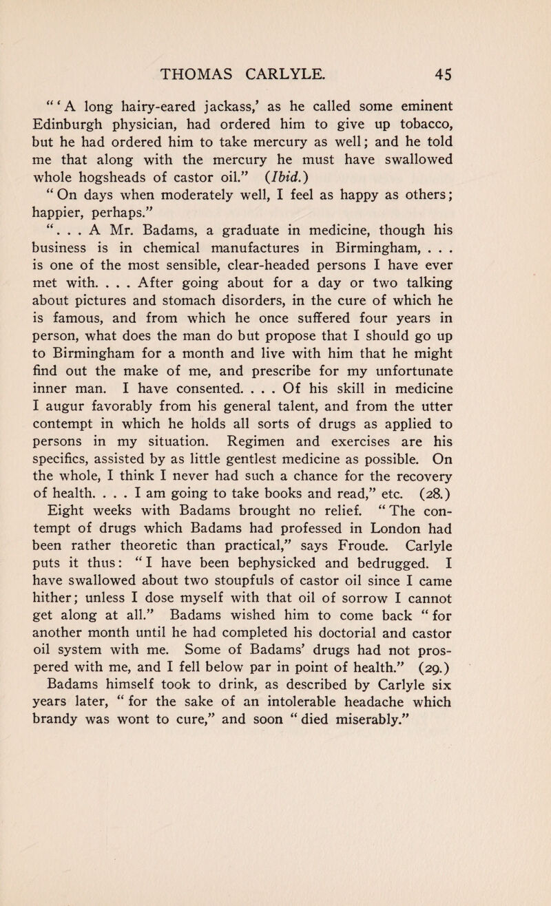 “‘A long hairy-eared jackass/ as he called some eminent Edinburgh physician, had ordered him to give up tobacco, but he had ordered him to take mercury as well; and he told me that along with the mercury he must have swallowed whole hogsheads of castor oil.” (Ibid.) “ On days when moderately well, I feel as happy as others; happier, perhaps.” . . A Mr. Badams, a graduate in medicine, though his business is in chemical manufactures in Birmingham, . . . is one of the most sensible, clear-headed persons I have ever met with. . . . After going about for a day or two talking about pictures and stomach disorders, in the cure of which he is famous, and from which he once suffered four years in person, what does the man do but propose that I should go up to Birmingham for a month and live with him that he might find out the make of me, and prescribe for my unfortunate inner man. I have consented. ... Of his skill in medicine I augur favorably from his general talent, and from the utter contempt in which he holds all sorts of drugs as applied to persons in my situation. Regimen and exercises are his specifics, assisted by as little gentlest medicine as possible. On the whole, I think I never had such a chance for the recovery of health. ... I am going to take books and read,” etc. (28.) Eight weeks with Badams brought no relief. “ The con¬ tempt of drugs which Badams had professed in London had been rather theoretic than practical,” says Froude. Carlyle puts it thus: “ I have been bephysicked and bedrugged. I have swallowed about two stoupfuls of castor oil since I came hither; unless I dose myself with that oil of sorrow I cannot get along at all.” Badams wished him to come back “ for another month until he had completed his doctorial and castor oil system with me. Some of Badams’ drugs had not pros¬ pered with me, and I fell below par in point of health.” (29.) Badams himself took to drink, as described by Carlyle six years later, “ for the sake of an intolerable headache which brandy was wont to cure,” and soon “ died miserably.”