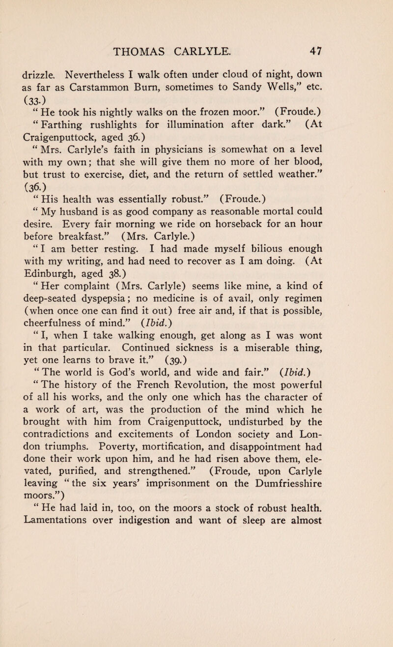 drizzle. Nevertheless I walk often under cloud of night, down as far as Carstammon Burn, sometimes to Sandy Wells,” etc. (33-) “ He took his nightly walks on the frozen moor.” (Froude.) “ Farthing rushlights for illumination after dark.” (At Craigenputtock, aged 36.) “ Mrs. Carlyle’s faith in physicians is somewhat on a level with my own; that she will give them no more of her blood, but trust to exercise, diet, and the return of settled weather.” (36.) “ His health was essentially robust.” (Froude.) “ My husband is as good company as reasonable mortal could desire. Every fair morning we ride on horseback for an hour before breakfast.” (Mrs. Carlyle.) “ I am better resting. I had made myself bilious enough with my writing, and had need to recover as I am doing. (At Edinburgh, aged 38.) “Her complaint (Mrs. Carlyle) seems like mine, a kind of deep-seated dyspepsia; no medicine is of avail, only regimen (when once one can find it out) free air and, if that is possible, cheerfulness of mind.” (Ibid.) “ I, when I take walking enough, get along as I was wont in that particular. Continued sickness is a miserable thing, yet one learns to brave it.” (39.) “The world is God’s world, and wide and fair.” (Ibid.) “ The history of the French Revolution, the most powerful of all his works, and the only one which has the character of a work of art, was the production of the mind which he brought with him from Craigenputtock, undisturbed by the contradictions and excitements of London society and Lon¬ don triumphs. Poverty, mortification, and disappointment had done their work upon him, and he had risen above them, ele¬ vated, purified, and strengthened.” (Froude, upon Carlyle leaving “ the six years’ imprisonment on the Dumfriesshire moors.”) “ He had laid in, too, on the moors a stock of robust health. Lamentations over indigestion and want of sleep are almost