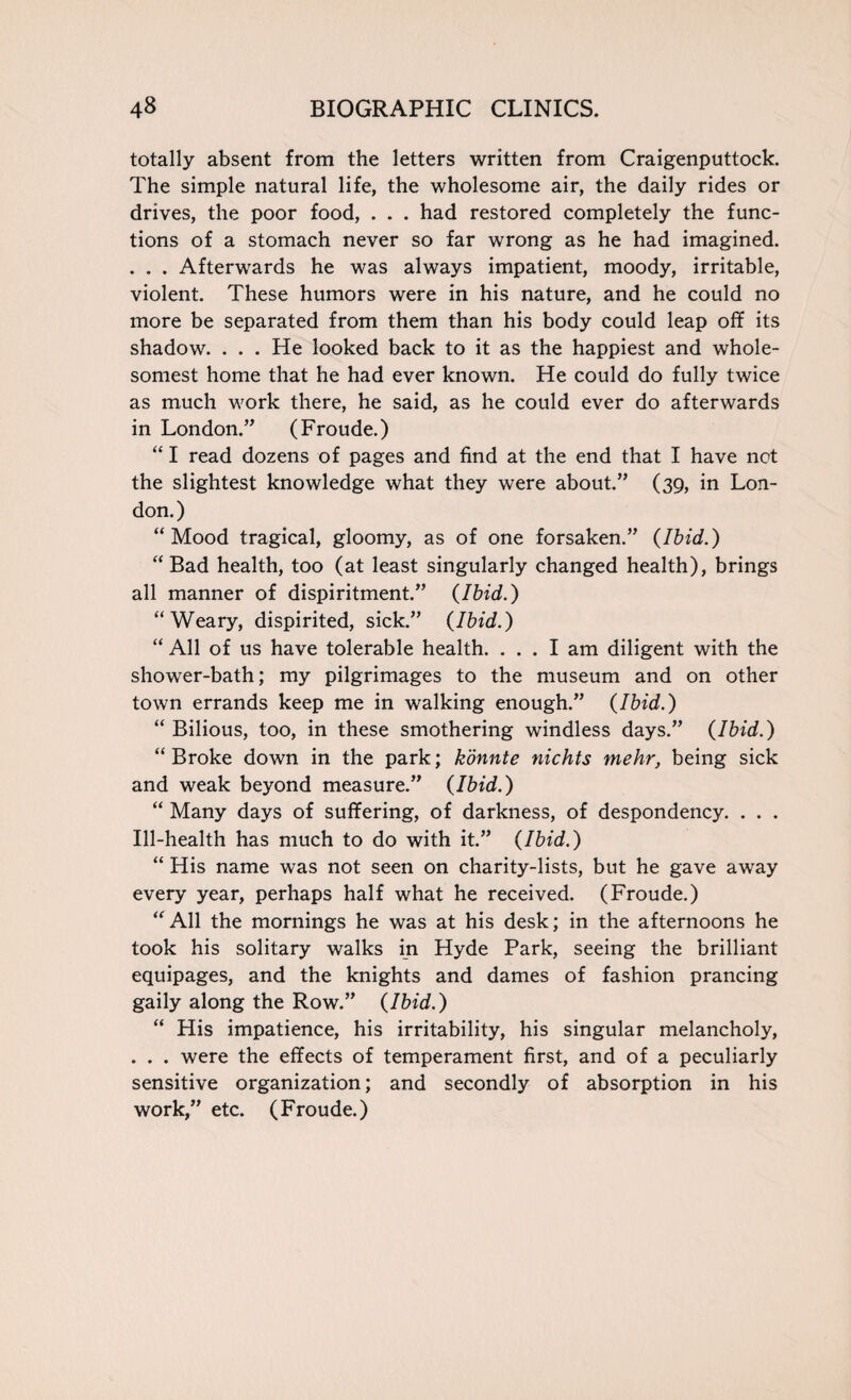totally absent from the letters written from Craigenputtock. The simple natural life, the wholesome air, the daily rides or drives, the poor food, . . . had restored completely the func¬ tions of a stomach never so far wrong as he had imagined. . . . Afterwards he was always impatient, moody, irritable, violent. These humors were in his nature, and he could no more be separated from them than his body could leap off its shadow. . . . He looked back to it as the happiest and whole- somest home that he had ever known. He could do fully twice as much work there, he said, as he could ever do afterwards in London.” (Froude.) “ I read dozens of pages and find at the end that I have not the slightest knowledge what they were about.” (39, in Lon¬ don.) “Mood tragical, gloomy, as of one forsaken.” {Ibid.) “ Bad health, too (at least singularly changed health), brings all manner of dispiritment.” {Ibid.) “Weary, dispirited, sick.” {Ibid.) “ All of us have tolerable health. ... I am diligent with the shower-bath; my pilgrimages to the museum and on other town errands keep me in walking enough.” {Ibid.) “ Bilious, too, in these smothering windless days.” {Ibid.) “ Broke down in the park; konnte nichts mehr, being sick and weak beyond measure.” {Ibid.) “ Many days of suffering, of darkness, of despondency. . . . Ill-health has much to do with it.” {Ibid.) “ His name was not seen on charity-lists, but he gave away every year, perhaps half what he received. (Froude.) “All the mornings he was at his desk; in the afternoons he took his solitary walks in Hyde Park, seeing the brilliant equipages, and the knights and dames of fashion prancing gaily along the Row.” {Ibid.) “ His impatience, his irritability, his singular melancholy, . . . were the effects of temperament first, and of a peculiarly sensitive organization; and secondly of absorption in his work,” etc. (Froude.)