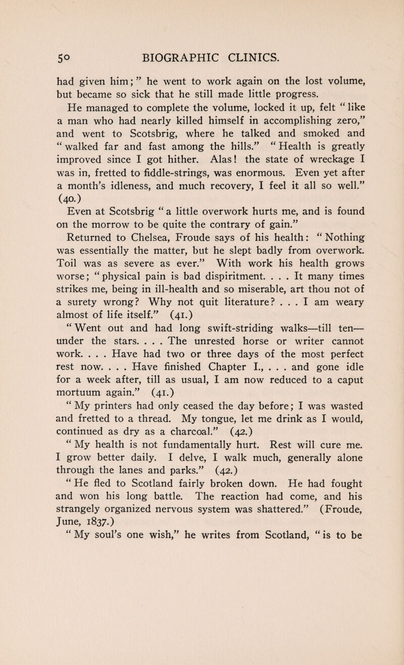 had given him; ” he went to work again on the lost volume, but became so sick that he still made little progress. He managed to complete the volume, locked it up, felt “ like a man who had nearly killed himself in accomplishing zero,” and went to Scotsbrig, where he talked and smoked and “ walked far and fast among the hills.” “ Health is greatly improved since I got hither. Alas! the state of wreckage I was in, fretted to fiddle-strings, was enormous. Even yet after a month’s idleness, and much recovery, I feel it all so well.” (40.) Even at Scotsbrig “ a little overwork hurts me, and is found on the morrow to be quite the contrary of gain.” Returned to Chelsea, Froude says of his health: “Nothing was essentially the matter, but he slept badly from overwork. Toil was as severe as ever.” With work his health grows worse; “physical pain is bad dispiritment. ... It many times strikes me, being in ill-health and so miserable, art thou not of a surety wrong? Why not quit literature? ... I am weary almost of life itself.” (41.) “ Went out and had long swift-striding walks—till ten— under the stars. . . . The unrested horse or writer cannot work. . . . Have had two or three days of the most perfect rest now. . . . Have finished Chapter I., . . . and gone idle for a week after, till as usual, I am now reduced to a caput mortuum again.” (41.) “ My printers had only ceased the day before; I was wasted and fretted to a thread. My tongue, let me drink as I would, continued as dry as a charcoal.” (42.) “ My health is not fundamentally hurt. Rest will cure me. I grow better daily. I delve, I walk much, generally alone through the lanes and parks.” (42.) “ He fled to Scotland fairly broken down. He had fought and won his long battle. The reaction had come, and his strangely organized nervous system was shattered.” (Froude, June, 1837.) “ My soul’s one wish,” he writes from Scotland, “ is to be
