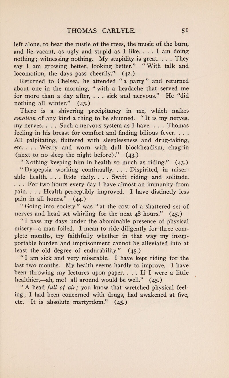 left alone, to hear the rustle of the trees, the music of the burn, and lie vacant, as ugly and stupid as I like. ... I am doing nothing; witnessing nothing. My stupidity is great. . . . They say I am growing better, looking better.” “ With talk and locomotion, the days pass cheerily.” (42.) Returned to Chelsea, he attended “ a party ” and returned about one in the morning, “ with a headache that served me for more than a day after, . . . sick and nervous.” He “did nothing all winter.” (43.) There is a shivering precipitancy in me, which makes emotion of any kind a thing to be shunned. “ It is my nerves, my nerves. . . . Such a nervous system as I have. . . . Thomas feeling in his breast for comfort and finding bilious fever. . . . All palpitating, fluttered with sleeplessness and drug-taking, etc. . . . Weary and worn with dull blockheadism, chagrin (next to no sleep the night before).” (43.) “Nothing keeping him in health so much as riding.” (43.) “ Dyspepsia working continually. . . . Dispirited, in miser¬ able health. . . . Ride daily. . . . Swift riding and solitude. . . . For two hours every day I have almost an immunity from pain. . . . Health perceptibly improved. I have distinctly less pain in all hours.” (44.) “ Going into society ” was “ at the cost of a shattered set of nerves and head set whirling for the next 48 hours.” (45.) “ I pass my days under the abominable presence of physical misery—a man foiled. I mean to ride diligently for three com¬ plete months, try faithfully whether in that way my insup¬ portable burden and imprisonment cannot be alleviated into at least the old degree of endurability.” (45.) “ I am sick and very miserable. I have kept riding for the last two months. My health seems hardly to improve. I have been throwing my lectures upon paper. ... If I were a little healthier,—ah, me! all around would be well.” (45.) “ A head full of air; you know that wretched physical feel¬ ing; I had been concerned with drugs, had awakened at five, etc. It is absolute martyrdom.” (45.)
