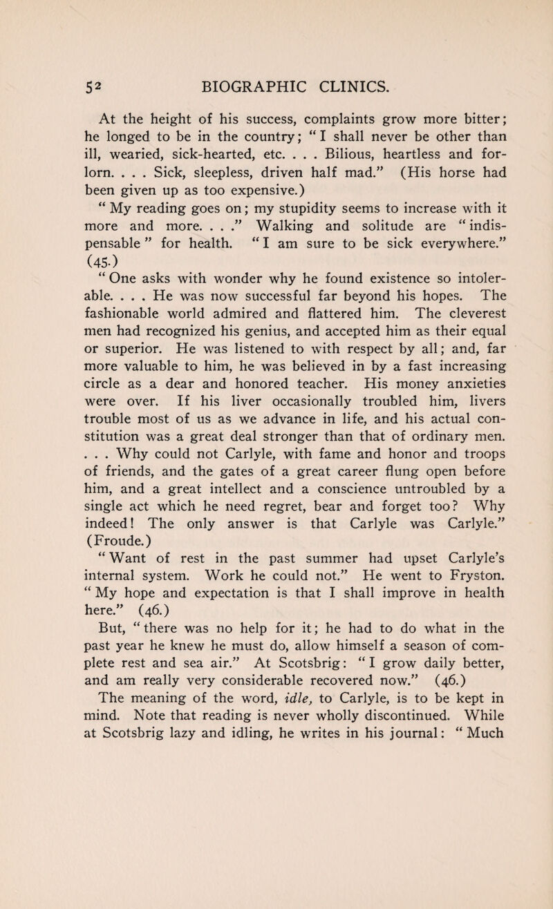 At the height of his success, complaints grow more bitter; he longed to be in the country; “ I shall never be other than ill, wearied, sick-hearted, etc. . . . Bilious, heartless and for¬ lorn. . . . Sick, sleepless, driven half mad.” (His horse had been given up as too expensive.) “ My reading goes on; my stupidity seems to increase with it more and more. . . .” Walking and solitude are “ indis¬ pensable ” for health. “ I am sure to be sick everywhere.” (4s-) “ One asks with wonder why he found existence so intoler¬ able. . . . He was now successful far beyond his hopes. The fashionable world admired and flattered him. The cleverest men had recognized his genius, and accepted him as their equal or superior. He was listened to with respect by all; and, far more valuable to him, he was believed in by a fast increasing circle as a dear and honored teacher. His money anxieties were over. If his liver occasionally troubled him, livers trouble most of us as we advance in life, and his actual con¬ stitution was a great deal stronger than that of ordinary men. . . . Why could not Carlyle, with fame and honor and troops of friends, and the gates of a great career flung open before him, and a great intellect and a conscience untroubled by a single act which he need regret, bear and forget too? Why indeed! The only answer is that Carlyle was Carlyle.” (Froude.) “ Want of rest in the past summer had upset Carlyle’s internal system. Work he could not.” He went to Fryston. “ My hope and expectation is that I shall improve in health here.” (46.) But, “ there was no help for it; he had to do what in the past year he knew he must do, allow himself a season of com¬ plete rest and sea air.” At Scotsbrig: “ I grow daily better, and am really very considerable recovered now.” (46.) The meaning of the word, idle, to Carlyle, is to be kept in mind. Note that reading is never wholly discontinued. While at Scotsbrig lazy and idling, he writes in his journal: “ Much