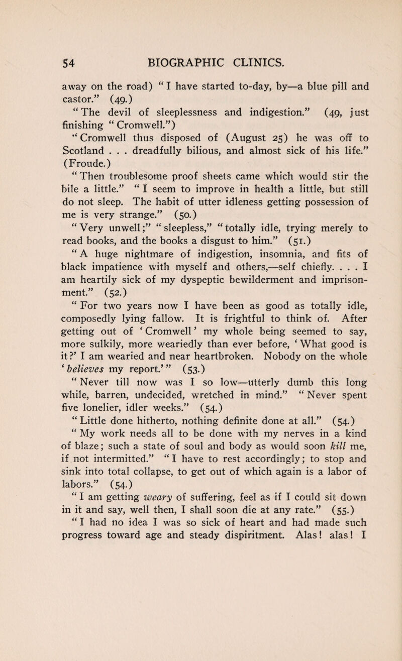 away on the road) “ I have started to-day, by—a blue pill and castor.” (49.) “The devil of sleeplessness and indigestion.” (49, just finishing “ Cromwell.”) “ Cromwell thus disposed of (August 25) he was off to Scotland . . . dreadfully bilious, and almost sick of his life.” (Froude.) “ Then troublesome proof sheets came which would stir the bile a little.” “ I seem to improve in health a little, but still do not sleep. The habit of utter idleness getting possession of me is very strange.” (50.) “Very unwell;” “sleepless,” “totally idle, trying merely to read books, and the books a disgust to him.” (51.) “ A huge nightmare of indigestion, insomnia, and fits of black impatience with myself and others,—self chiefly. ... I am heartily sick of my dyspeptic bewilderment and imprison¬ ment.” (52.) “ For two years now I have been as good as totally idle, composedly lying fallow. It is frightful to think of. After getting out of ‘ Cromwell ’ my whole being seemed to say, more sulkily, more weariedly than ever before, ‘ What good is it?’ I am wearied and near heartbroken. Nobody on the whole ‘believes my report/” (53.) “ Never till now was I so low—utterly dumb this long while, barren, undecided, wretched in mind.” “ Never spent five lonelier, idler weeks.” (54.) “Little done hitherto, nothing definite done at all.” (54.) “ My work needs all to be done with my nerves in a kind of blaze; such a state of soul and body as would soon kill me, if not intermitted.” “I have to rest accordingly; to stop and sink into total collapse, to get out of which again is a labor of labors.” (54.) “ I am getting weary of suffering, feel as if I could sit down in it and say, well then, I shall soon die at any rate.” (55.) “ I had no idea I was so sick of heart and had made such progress toward age and steady dispiritment. Alas! alas! I