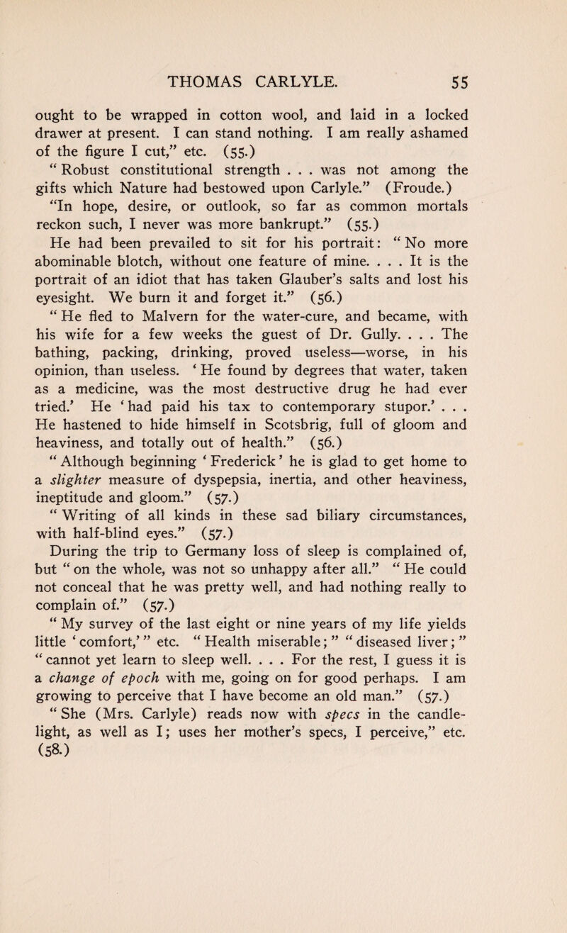 ought to be wrapped in cotton wool, and laid in a locked drawer at present. I can stand nothing. I am really ashamed of the figure I cut,” etc. (55.) “ Robust constitutional strength . . . was not among the gifts which Nature had bestowed upon Carlyle.” (Froude.) “In hope, desire, or outlook, so far as common mortals reckon such, I never was more bankrupt.” (55.) He had been prevailed to sit for his portrait: “No more abominable blotch, without one feature of mine. ... It is the portrait of an idiot that has taken Glauber’s salts and lost his eyesight. We burn it and forget it.” (56.) “ He fled to Malvern for the water-cure, and became, with his wife for a few weeks the guest of Dr. Gully. . . . The bathing, packing, drinking, proved useless—worse, in his opinion, than useless. * He found by degrees that water, taken as a medicine, was the most destructive drug he had ever tried.’ He ‘ had paid his tax to contemporary stupor.’ . . . He hastened to hide himself in Scotsbrig, full of gloom and heaviness, and totally out of health.” (56.) “ Although beginning ‘ Frederick ’ he is glad to get home to a slighter measure of dyspepsia, inertia, and other heaviness, ineptitude and gloom.” (57.) “ Writing of all kinds in these sad biliary circumstances, with half-blind eyes.” (57.) During the trip to Germany loss of sleep is complained of, but “ on the whole, was not so unhappy after all.” “ He could not conceal that he was pretty well, and had nothing really to complain of.” (57.) “ My survey of the last eight or nine years of my life yields little ‘ comfort,’ ” etc. “ Health miserable; ” “ diseased liver; ” “ cannot yet learn to sleep well. . . . For the rest, I guess it is a change of epoch with me, going on for good perhaps. I am growing to perceive that I have become an old man.” (57.) “She (Mrs. Carlyle) reads now with specs in the candle¬ light, as well as I; uses her mother’s specs, I perceive,” etc. (58.)