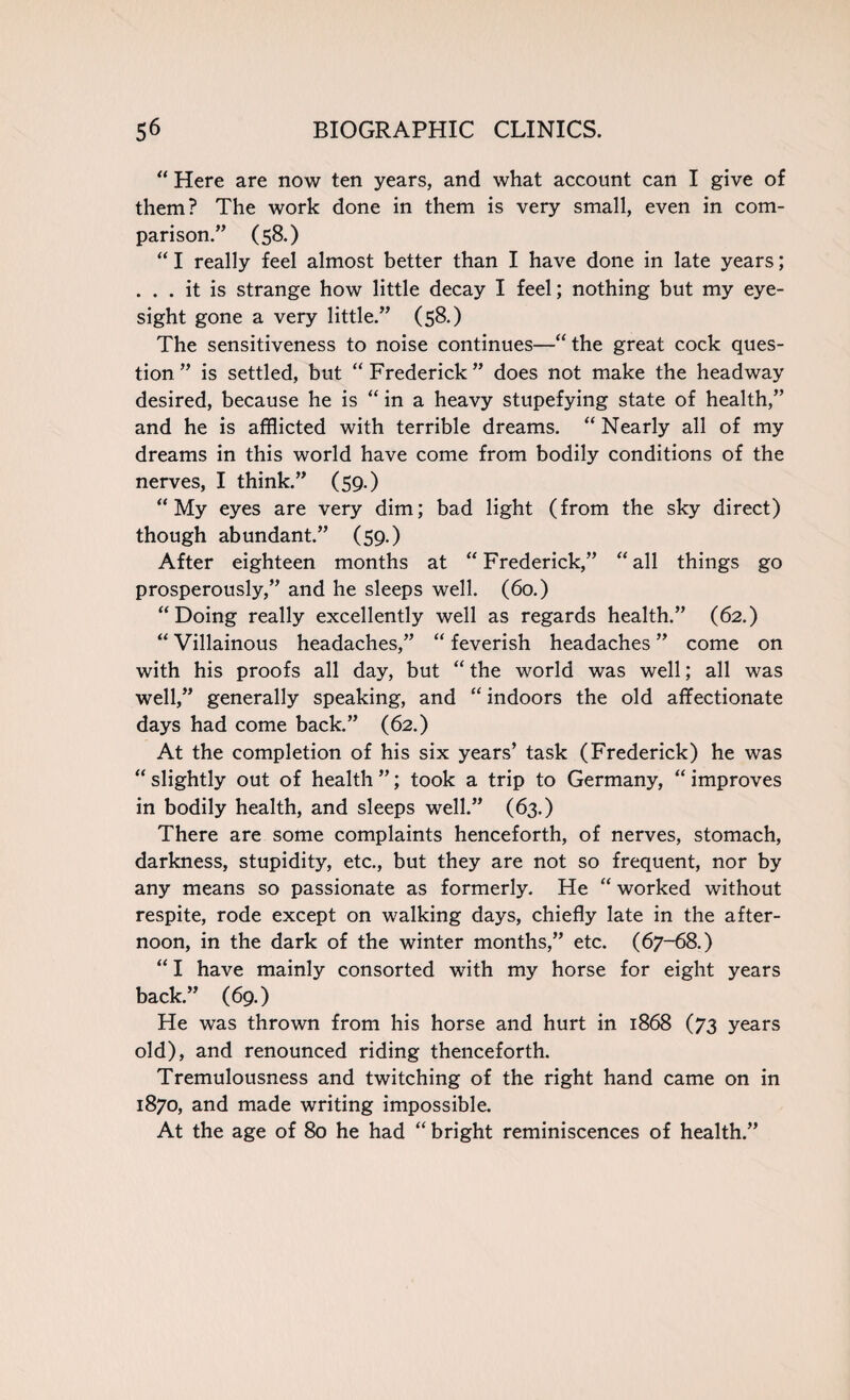 “ Here are now ten years, and what account can I give of them? The work done in them is very small, even in com¬ parison.” (58.) “ I really feel almost better than I have done in late years; . . . it is strange how little decay I feel; nothing but my eye¬ sight gone a very little.” (58.) The sensitiveness to noise continues—“the great cock ques¬ tion ” is settled, but “ Frederick ” does not make the headway desired, because he is “ in a heavy stupefying state of health,” and he is afflicted with terrible dreams. “ Nearly all of my dreams in this world have come from bodily conditions of the nerves, I think.” (59.) “My eyes are very dim; bad light (from the sky direct) though abundant.” (59.) After eighteen months at “Frederick,” “all things go prosperously,” and he sleeps well. (60.) “Doing really excellently well as regards health.” (62.) “ Villainous headaches,” “ feverish headaches ” come on with his proofs all day, but “ the world was well; all was well,” generally speaking, and “ indoors the old affectionate days had come back.” (62.) At the completion of his six years’ task (Frederick) he was “ slightly out of health ”; took a trip to Germany, “ improves in bodily health, and sleeps well.” (63.) There are some complaints henceforth, of nerves, stomach, darkness, stupidity, etc., but they are not so frequent, nor by any means so passionate as formerly. He “ worked without respite, rode except on walking days, chiefly late in the after¬ noon, in the dark of the winter months,” etc. (67-68.) “ I have mainly consorted with my horse for eight years back.” (69.) He was thrown from his horse and hurt in 1868 (73 years old), and renounced riding thenceforth. Tremulousness and twitching of the right hand came on in 1870, and made writing impossible. At the age of 80 he had “ bright reminiscences of health.”