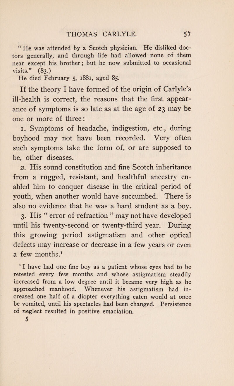 “ He was attended by a Scotch physician. He disliked doc¬ tors generally, and through life had allowed none of them near except his brother; but he now submitted to occasional visits.” (83.) He died February 5, 1881, aged 85. If the theory I have formed of the origin of Carlyle’s ill-health is correct, the reasons that the first appear¬ ance of symptoms is so late as at the age of 23 may be one or more of three: 1. Symptoms of headache, indigestion, etc., during boyhood may not have been recorded. Very often such symptoms take the form of, or are supposed to be, other diseases. 2. His sound constitution and fine Scotch inheritance from a rugged, resistant, and healthful ancestry en¬ abled him to conquer disease in the critical period of youth, when another would have succumbed. There is also no evidence that he was a hard student as a boy. 3. His “ error of refraction ” may not have developed until his twenty-second or twenty-third year. During this growing period astigmatism and other optical defects may increase or decrease in a few years or even a few months.1 11 have had one fine boy as a patient whose eyes had to be retested every few months and whose astigmatism steadily increased from a low degree until it became very high as he approached manhood. Whenever his astigmatism had in¬ creased one half of a diopter everything eaten would at once be vomited, until his spectacles had been changed. Persistence of neglect resulted in positive emaciation, 5