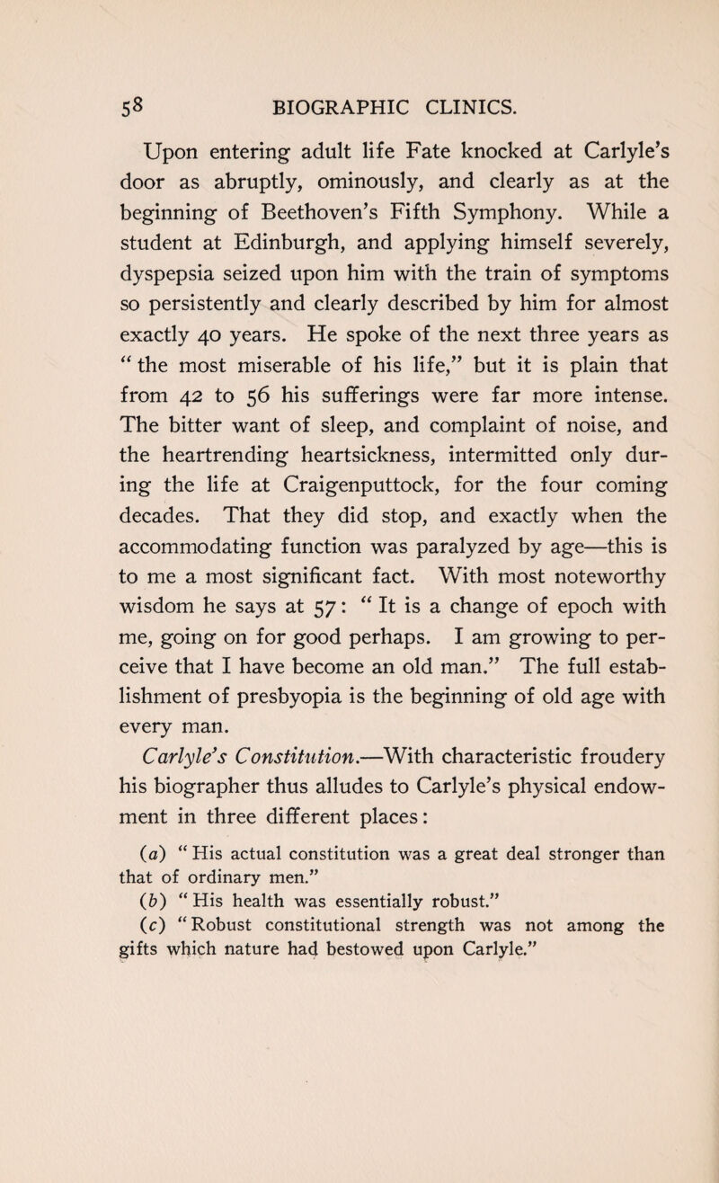 Upon entering adult life Fate knocked at Carlyle’s door as abruptly, ominously, and clearly as at the beginning of Beethoven’s Fifth Symphony. While a student at Edinburgh, and applying himself severely, dyspepsia seized upon him with the train of symptoms so persistently and clearly described by him for almost exactly 40 years. He spoke of the next three years as “ the most miserable of his life,” but it is plain that from 42 to 56 his sufferings were far more intense. The bitter want of sleep, and complaint of noise, and the heartrending heartsickness, intermitted only dur¬ ing the life at Craigenputtock, for the four coming decades. That they did stop, and exactly when the accommodating function was paralyzed by age—this is to me a most significant fact. With most noteworthy wisdom he says at 57: “ It is a change of epoch with me, going on for good perhaps. I am growing to per¬ ceive that I have become an old man.” The full estab¬ lishment of presbyopia is the beginning of old age with every man. Carlyle's Constitution.—With characteristic froudery his biographer thus alludes to Carlyle’s physical endow¬ ment in three different places: (a) “ His actual constitution was a great deal stronger than that of ordinary men.” (b) “His health was essentially robust.” (c) “Robust constitutional strength was not among the gifts which nature had bestowed upon Carlyle.”