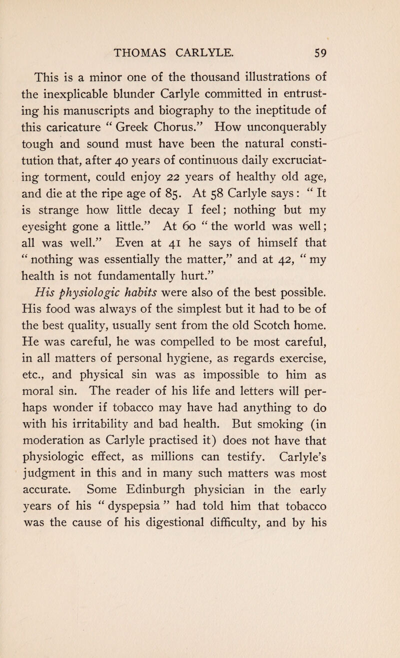 This is a minor one of the thousand illustrations of the inexplicable blunder Carlyle committed in entrust¬ ing his manuscripts and biography to the ineptitude of this caricature “ Greek Chorus.’' How unconquerably tough and sound must have been the natural consti¬ tution that, after 40 years of continuous daily excruciat¬ ing torment, could enjoy 22 years of healthy old age, and die at the ripe age of 85. At 58 Carlyle says: “ It is strange how little decay I feel; nothing but my eyesight gone a little.” At 60 “ the world was well; all was well.” Even at 41 he says of himself that “ nothing was essentially the matter,” and at 42, “ my health is not fundamentally hurt.” His physiologic habits were also of the best possible. His food was always of the simplest but it had to be of the best quality, usually sent from the old Scotch home. He was careful, he was compelled to be most careful, in all matters of personal hygiene, as regards exercise, etc., and physical sin was as impossible to him as moral sin. The reader of his life and letters will per¬ haps wonder if tobacco may have had anything to do with his irritability and bad health. But smoking (in moderation as Carlyle practised it) does not have that physiologic effect, as millions can testify. Carlyle’s judgment in this and in many such matters was most accurate. Some Edinburgh physician in the early years of his “ dyspepsia ” had told him that tobacco was the cause of his digestional difficulty, and by his