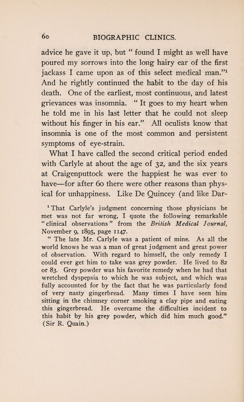 advice he gave it up, but “ found I might as well have poured my sorrows into the long hairy ear of the first jackass I came upon as of this select medical man.”1 And he rightly continued the habit to the day of his death. One of the earliest, most continuous, and latest grievances was insomnia. “ It goes to my heart when he told me in his last letter that he could not sleep without his finger in his ear.” All oculists know that insomnia is one of the most common and persistent symptoms of eye-strain. What I have called the second critical period ended with Carlyle at about the age of 32, and the six years at Craigenputtock were the happiest he was ever to have—for after 60 there were other reasons than phys¬ ical for unhappiness. Like De Quincey (and like Dar- 1 That Carlyle’s j udgment concerning those physicians he met was not far wrong, I quote the following remarkable “clinical observations” from the British Medical Journal, November 9, 1895, page 1147. “ The late Mr. Carlyle was a patient of mine. As all the world knows he was a man of great judgment and great power of observation. With regard to himself, the only remedy I could ever get him to take was grey powder. He lived to 82 or 83. Grey powder was his favorite remedy when he had that wretched dyspepsia to which he was subject, and which was fully accounted for by the fact that he was particularly fond of very nasty gingerbread. Many times I have seen him sitting in the chimney corner smoking a clay pipe and eating this gingerbread. He overcame the difficulties incident to this habit by his grey powder, which did him much good.” (Sir R. Quain.)