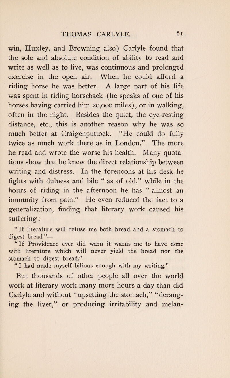 win, Huxley, and Browning also) Carlyle found that the sole and absolute condition of ability to read and write as well as to live, was continuous and prolonged exercise in the open air. When he could afford a riding horse he was better. A large part of his life was spent in riding horseback (he speaks of one of his horses having carried him 20,000 miles), or in walking, often in the night. Besides the quiet, the eye-resting distance, etc., this is another reason why he was so much better at Craigenputtock. “He could do fully twice as much work there as in London.” The more he read and wrote the worse his health. Many quota¬ tions show that he knew the direct relationship between writing and distress. In the forenoons at his desk he fights with dulness and bile “ as of old,” while in the hours of riding in the afternoon he has “ almost an immunity from pain.” He even reduced the fact to a generalization, finding that literary work caused his suffering: “ If literature will refuse me both bread and a stomach to digest bread ”— “If Providence ever did warn it warns me to have done with literature which will never yield the bread nor the stomach to digest bread.” “ I had made myself bilious enough with my writing.” But thousands of other people all over the world work at literary work many more hours a day than did Carlyle and without “upsetting the stomach,” “derang¬ ing the liver,” or producing irritability and melan-