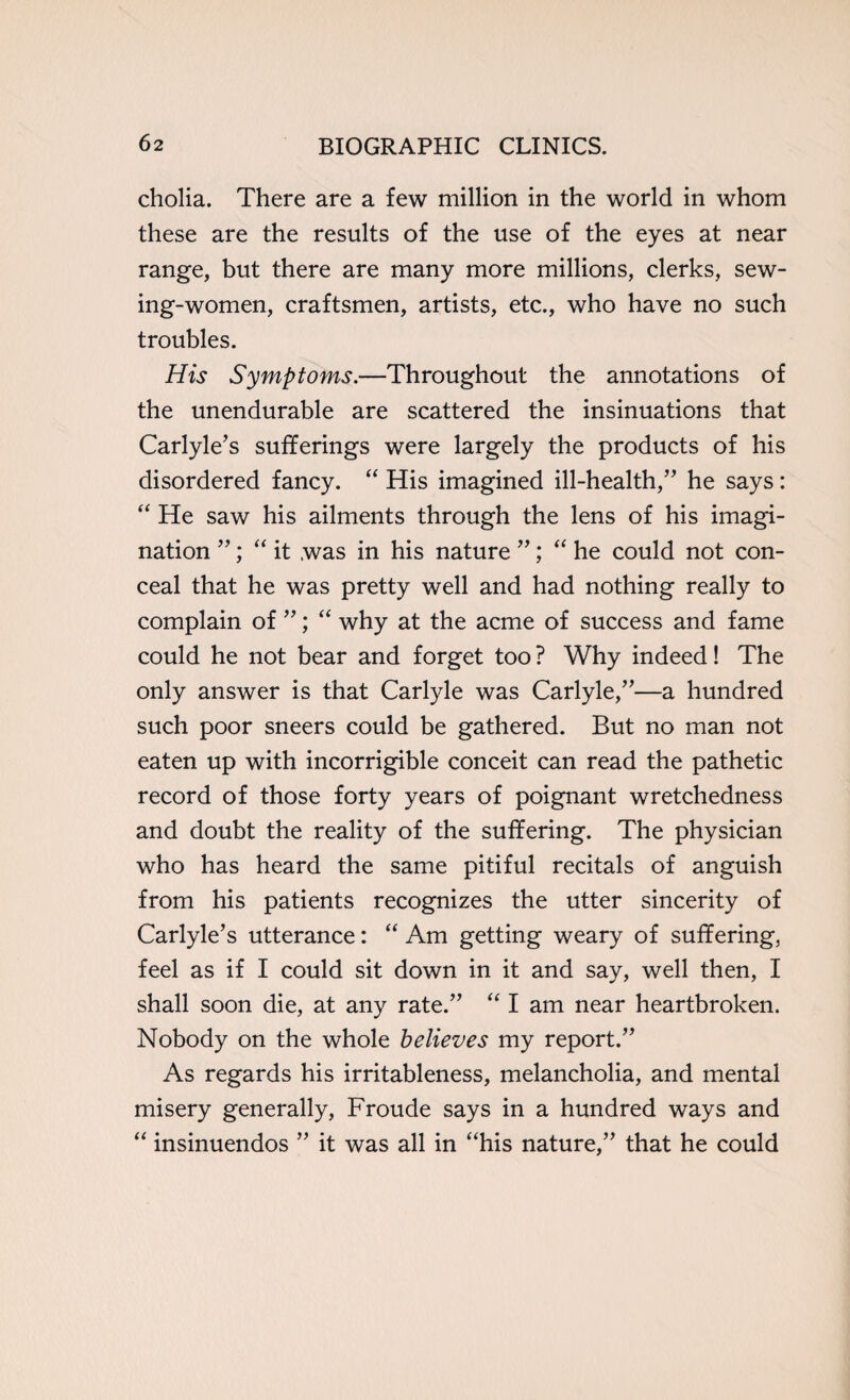 cholia. There are a few million in the world in whom these are the results of the use of the eyes at near range, but there are many more millions, clerks, sew¬ ing-women, craftsmen, artists, etc., who have no such troubles. His Symptoms.—Throughout the annotations of the unendurable are scattered the insinuations that Carlyle’s sufferings were largely the products of his disordered fancy. “ His imagined ill-health,” he says: “ He saw his ailments through the lens of his imagi¬ nation ”; “ it was in his nature ”; “ he could not con¬ ceal that he was pretty well and had nothing really to complain of ”; “ why at the acme of success and fame could he not bear and forget too ? Why indeed! The only answer is that Carlyle was Carlyle,”—a hundred such poor sneers could be gathered. But no man not eaten up with incorrigible conceit can read the pathetic record of those forty years of poignant wretchedness and doubt the reality of the suffering. The physician who has heard the same pitiful recitals of anguish from his patients recognizes the utter sincerity of Carlyle’s utterance: “ Am getting weary of suffering, feel as if I could sit down in it and say, well then, I shall soon die, at any rate.” “ I am near heartbroken. Nobody on the whole believes my report.” As regards his irritableness, melancholia, and mental misery generally, Froude says in a hundred ways and “ insinuendos ” it was all in “his nature,” that he could