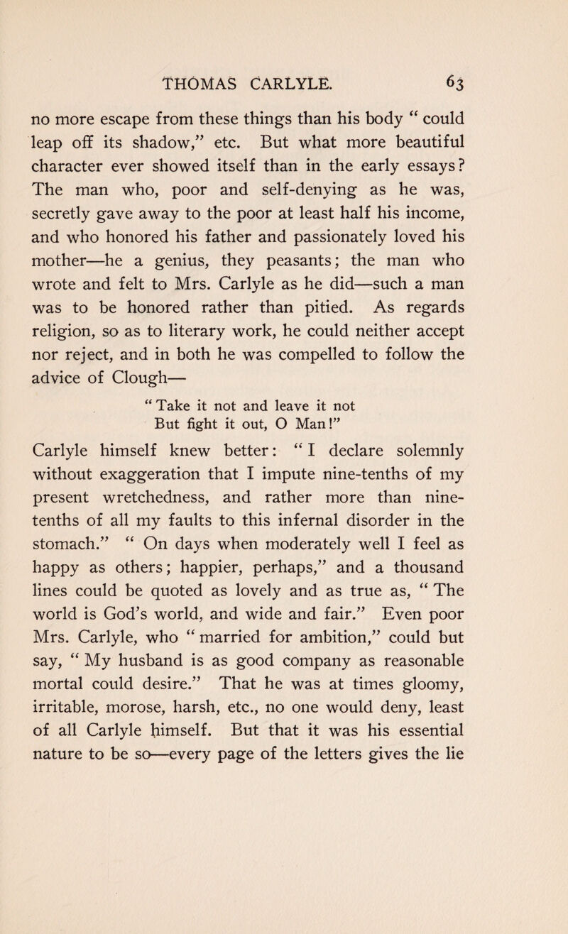 no more escape from these things than his body “ could leap off its shadow,” etc. But what more beautiful character ever showed itself than in the early essays? The man who, poor and self-denying as he was, secretly gave away to the poor at least half his income, and who honored his father and passionately loved his mother—he a genius, they peasants; the man who wrote and felt to Mrs. Carlyle as he did—such a man was to be honored rather than pitied. As regards religion, so as to literary work, he could neither accept nor reject, and in both he was compelled to follow the advice of Clough— “ Take it not and leave it not But fight it out, O Man!” Carlyle himself knew better: “ I declare solemnly without exaggeration that I impute nine-tenths of my present wretchedness, and rather more than nine- tenths of all my faults to this infernal disorder in the stomach.” “ On days when moderately well I feel as happy as others; happier, perhaps,” and a thousand lines could be quoted as lovely and as true as, “ The world is God’s world, and wide and fair.” Even poor Mrs. Carlyle, who “ married for ambition,” could but say, “ My husband is as good company as reasonable mortal could desire.” That he was at times gloomy, irritable, morose, harsh, etc., no one would deny, least of all Carlyle himself. But that it was his essential nature to be so—every page of the letters gives the lie