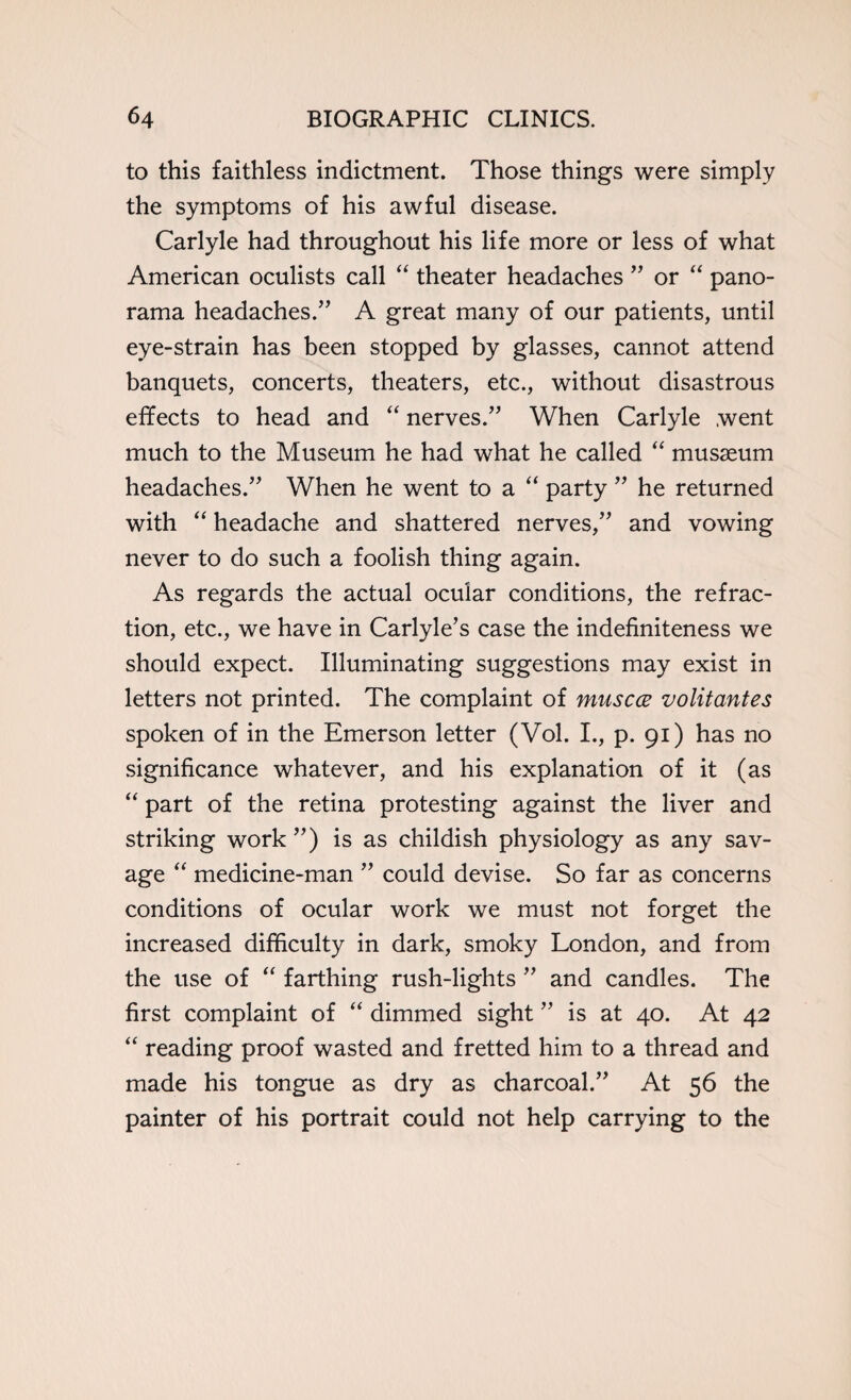 to this faithless indictment. Those things were simply the symptoms of his awful disease. Carlyle had throughout his life more or less of what American oculists call “ theater headaches ” or “ pano¬ rama headaches.” A great many of our patients, until eye-strain has been stopped by glasses, cannot attend banquets, concerts, theaters, etc., without disastrous effects to head and “ nerves.” When Carlyle went much to the Museum he had what he called “ musaeum headaches.” When he went to a “ party ” he returned with “ headache and shattered nerves,” and vowing never to do such a foolish thing again. As regards the actual ocular conditions, the refrac¬ tion, etc., we have in Carlyle’s case the indefiniteness we should expect. Illuminating suggestions may exist in letters not printed. The complaint of muscce volitantes spoken of in the Emerson letter (Vol. I., p. 91) has no significance whatever, and his explanation of it (as “ part of the retina protesting against the liver and striking work ”) is as childish physiology as any sav¬ age “ medicine-man ” could devise. So far as concerns conditions of ocular work we must not forget the increased difficulty in dark, smoky London, and from the use of “ farthing rush-lights ” and candles. The first complaint of “ dimmed sight ” is at 40. At 42 “ reading proof wasted and fretted him to a thread and made his tongue as dry as charcoal.” At 56 the painter of his portrait could not help carrying to the