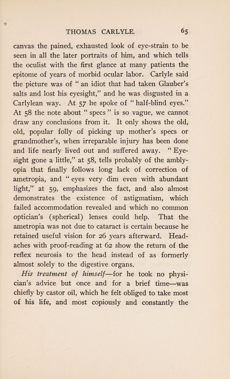 canvas the pained, exhausted look of eye-strain to be seen in all the later portraits of him, and which tells the oculist with the first glance at many patients the epitome of years of morbid ocular labor. Carlyle said the picture was of “ an idiot that had taken Glauber’s salts and lost his eyesight,” and he was disgusted in a Carlylean way. At 57 he spoke of “ half-blind eyes.” At 58 the note about “ specs ” is so vague, we cannot draw any conclusions from it. It only shows the old, old, popular folly of picking up mother’s specs or grandmother’s, when irreparable injury has been done and life nearly lived out and suffered away. “ Eye¬ sight gone a little,” at 58, tells probably of the ambly¬ opia that finally follows long lack of correction of ametropia, and “ eyes very dim even with abundant light,” at 59, emphasizes the fact, and also almost demonstrates the existence of astigmatism, which failed accommodation revealed and which no common optician’s (spherical) lenses could help. That the ametropia was not due to cataract is certain because he retained useful vision for 26 years afterward. Head¬ aches with proof-reading at 62 show the return of the reflex neurosis to the head instead of as formerly almost solely to the digestive organs. His treatment of himself—for he took no physi¬ cian’s advice but once and for a brief time—was chiefly by castor oil, which he felt obliged to take most of his life, and most copiously and constantly the