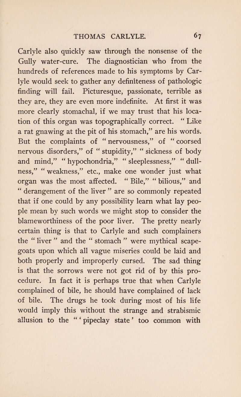 Carlyle also quickly saw through the nonsense of the Gully water-cure. The diagnostician who from the hundreds of references made to his symptoms by Car¬ lyle would seek to gather any definiteness of pathologic finding will fail. Picturesque, passionate, terrible as they are, they are even more indefinite. At first it was more clearly stomachal, if we may trust that his loca¬ tion of this organ was topographically correct. “ Like a rat gnawing at the pit of his stomach,” are his words. But the complaints of “ nervousness,” of “ coorsed nervous disorders,” of “ stupidity,” “ sickness of body and mind,” “ hypochondria,” “ sleeplessness,” “ dull¬ ness,” “ weakness,” etc., make one wonder just what organ was the most affected. “ Bile,” “ bilious,” and “ derangement of the liver ” are so commonly repeated that if one could by any possibility learn what lay peo¬ ple mean by such words we might stop to consider the blameworthiness of the poor liver. The pretty nearly certain thing is that to Carlyle and such complainers the “ liver ” and the “ stomach ” were mythical scape¬ goats upon which all vague miseries could be laid and both properly and improperly cursed. The sad thing is that the sorrows were not got rid of by this pro¬ cedure. In fact it is perhaps true that when Carlyle complained of bile, he should have complained of lack of bile. The drugs he took during most of his life would imply this without the strange and strabismic allusion to the “ ‘ pipeclay state ’ too common with