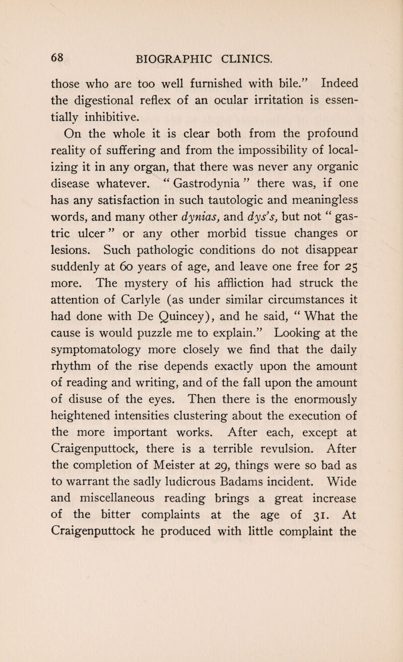 those who are too well furnished with bile.” Indeed the digestional reflex of an ocular irritation is essen¬ tially inhibitive. On the whole it is clear both from the profound reality of suffering and from the impossibility of local¬ izing it in any organ, that there was never any organic disease whatever. “ Gastrodynia ” there was, if one has any satisfaction in such tautologic and meaningless words, and many other dynias, and dys’s, but not “ gas¬ tric ulcer ” or any other morbid tissue changes or lesions. Such pathologic conditions do not disappear suddenly at 60 years of age, and leave one free for 25 more. The mystery of his affliction had struck the attention of Carlyle (as under similar circumstances it had done with De Quincey), and he said, “ What the cause is would puzzle me to explain.” Looking at the symptomatology more closely we find that the daily rhythm of the rise depends exactly upon the amount of reading and writing, and of the fall upon the amount of disuse of the eyes. Then there is the enormously heightened intensities clustering about the execution of the more important works. After each, except at Craigenputtock, there is a terrible revulsion. After the completion of Meister at 29, things were so bad as to warrant the sadly ludicrous Badams incident. Wide and miscellaneous reading brings a great increase of the bitter complaints at the age of 31. At Craigenputtock he produced with little complaint the