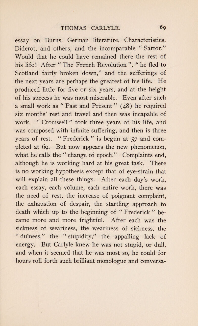 essay on Burns, German literature, Characteristics, Diderot, and others, and the incomparable “ Sartor.” Would that he could have remained there the rest of his life! After “ The French Revolution ”, “ he fled to Scotland fairly broken down,” and the sufferings of the next years are perhaps the greatest of his life. He produced little for five or six years, and at the height of his success he was most miserable. Even after such a small work as “ Past and Present ” (48) he required six months’ rest and travel and then was incapable of work. “ Cromwell ” took three years of his life, and was composed with infinite suffering, and then is three years of rest. “ Frederick ” is begun at 57 and com¬ pleted at 69. But now appears the new phenomenon, what he calls the “ change of epoch.” Complaints end, although he is working hard at his great task. There is no working hypothesis except that of eye-strain that will explain all these things. After each day’s work, each essay, each volume, each entire work, there was the need of rest, the increase of poignant complaint, the exhaustion of despair, the startling approach to death which up to the beginning of “ Frederick ” be¬ came more and more frightful. After each was the sickness of weariness, the weariness of sickness, the “ dulness,” the “ stupidity,” the appalling lack of energy. But Carlyle knew he was not stupid, or dull, and when it seemed that he was most so, he could for hours roll forth such brilliant monologue and conversa-