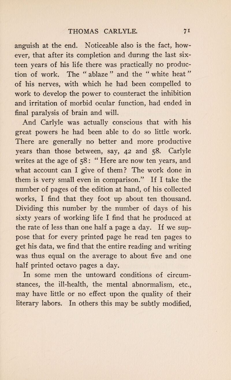 anguish at the end. Noticeable also is the fact, how¬ ever, that after its completion and during the last six¬ teen years of his life there was practically no produc¬ tion of work. The “ ablaze ” and the “ white heat ” of his nerves, with which he had been compelled to work to develop the power to counteract the inhibition and irritation of morbid ocular function, had ended in final paralysis of brain and will. And Carlyle was actually conscious that with his great powers he had been able to do so little work. There are generally no better and more productive years than those between, say, 42 and 58. Carlyle writes at the age of 58: “ Here are now ten years, and what account can I give of them? The work done in them is very small even in comparison.” If I take the number of pages of the edition at hand, of his collected works, I find that they foot up about ten thousand. Dividing this number by the number of days of his sixty years of working life I find that he produced at the rate of less than one half a page a day. If we sup¬ pose that for every printed page he read ten pages to get his data, we find that the entire reading and writing was thus equal on the average to about five and one half printed octavo pages a day. In some men the untoward conditions of circum¬ stances, the ill-health, the mental abnormalism, etc., may have little or no effect upon the quality of their literary labors. In others this may be subtly modified,