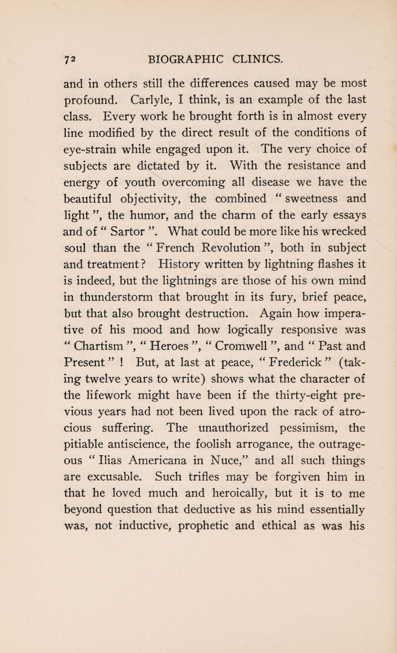 and in others still the differences caused may be most profound. Carlyle, I think, is an example of the last class. Every work he brought forth is in almost every line modified by the direct result of the conditions of eye-strain while engaged upon it. The very choice of subjects are dictated by it. With the resistance and energy of youth overcoming all disease we have the beautiful objectivity, the combined “ sweetness and light ”, the humor, and the charm of the early essays and of “ Sartor What could be more like his wrecked soul than the “ French Revolution”, both in subject and treatment ? History written by lightning flashes it is indeed, but the lightnings are those of his own mind in thunderstorm that brought in its fury, brief peace, but that also brought destruction. Again how impera¬ tive of his mood and how logically responsive was “ Chartism ”, “ Heroes ”, “ Cromwell ”, and “ Past and Present ” ! But, at last at peace, “ Frederick ” (tak¬ ing twelve years to write) shows what the character of the lifework might have been if the thirty-eight pre¬ vious years had not been lived upon the rack of atro¬ cious suffering. The unauthorized pessimism, the pitiable antiscience, the foolish arrogance, the outrage¬ ous “ Ilias Americana in Nuce,” and all such things are excusable. Such trifles may be forgiven him in that he loved much and heroically, but it is to me beyond question that deductive as his mind essentially was, not inductive, prophetic and ethical as was his