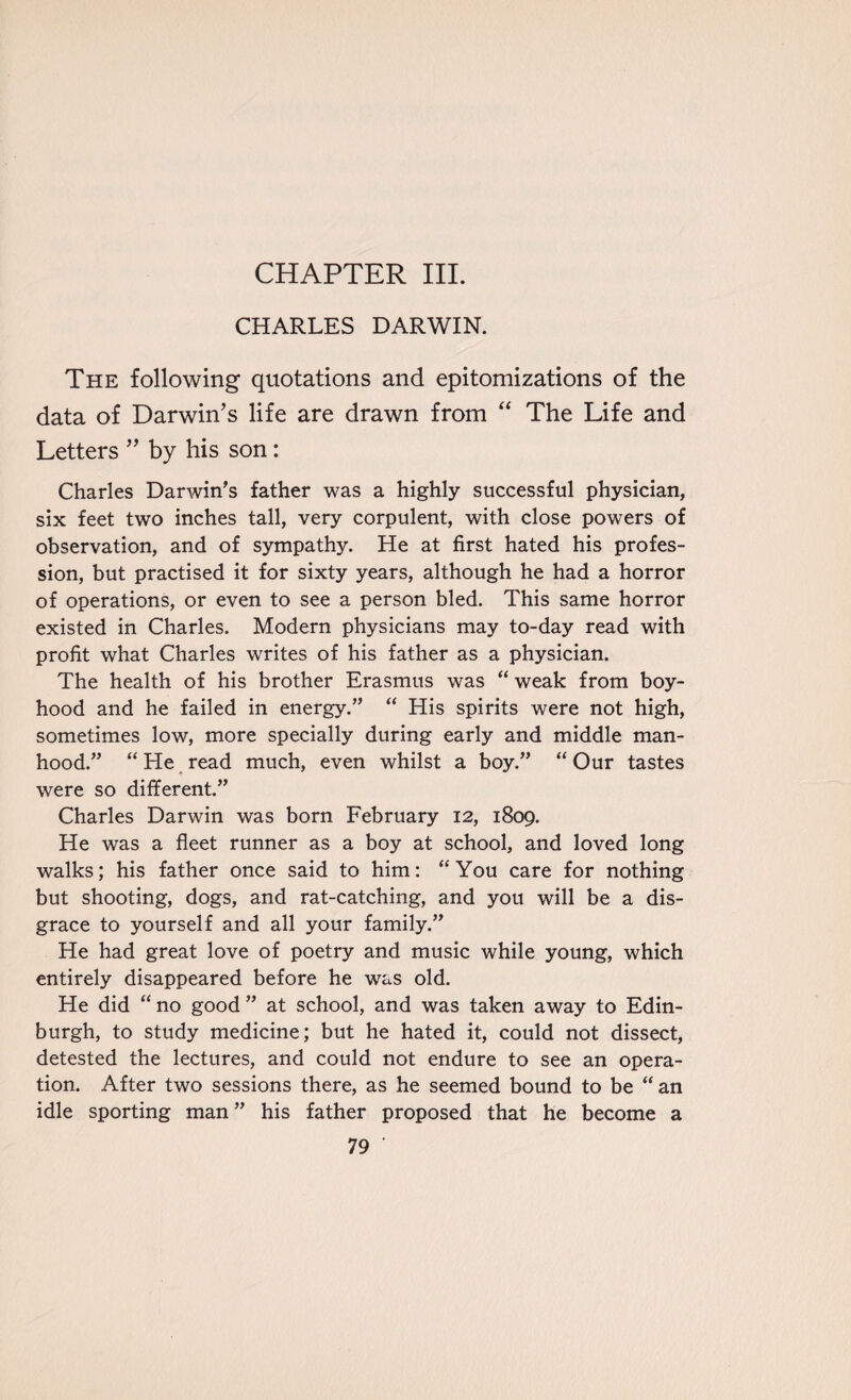 CHAPTER III. CHARLES DARWIN. The following quotations and epitomizations of the data of Darwin’s life are drawn from “ The Life and Letters ” by his son: Charles Darwin’s father was a highly successful physician, six feet two inches tall, very corpulent, with close powers of observation, and of sympathy. He at first hated his profes¬ sion, but practised it for sixty years, although he had a horror of operations, or even to see a person bled. This same horror existed in Charles. Modern physicians may to-day read with profit what Charles writes of his father as a physician. The health of his brother Erasmus was “ weak from boy¬ hood and he failed in energy.” “ His spirits were not high, sometimes low, more specially during early and middle man¬ hood.” “ He read much, even whilst a boy.” “ Our tastes were so different.” Charles Darwin was born February 12, 1809. He was a fleet runner as a boy at school, and loved long walks; his father once said to him: “You care for nothing but shooting, dogs, and rat-catching, and you will be a dis¬ grace to yourself and all your family.” He had great love of poetry and music while young, which entirely disappeared before he was old. He did “no good” at school, and was taken away to Edin¬ burgh, to study medicine; but he hated it, could not dissect, detested the lectures, and could not endure to see an opera¬ tion. After two sessions there, as he seemed bound to be “an idle sporting man ” his father proposed that he become a