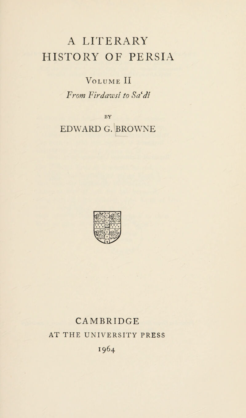 A LITERARY HISTORY OF PERSIA Volume II From Firdawst to Sa di BY EDWARD G. BROWNE CAMBRIDGE AT THE UNIVERSITY PRESS 1964