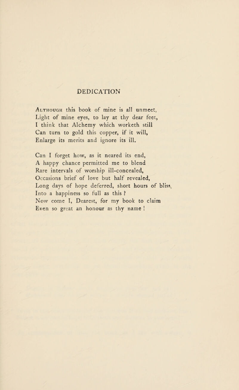 DEDICATION Although this book of mine is all unmeet, Light of mine eyes, to lay at thy dear feet, I think that Alchemy which worketh still Can turn to gold this copper, if it will, Enlarge its merits and ignore its ill. Can I forget how, as it neared its end, A happy chance permitted me to blend Rare intervals of worship ill-concealed, Occasions brief of love but half revealed, Long days of hope deferred, short hours of bl Into a happiness so full as this ? Now come I, Dearest, for my book to claim Even so great an honour as thy name !