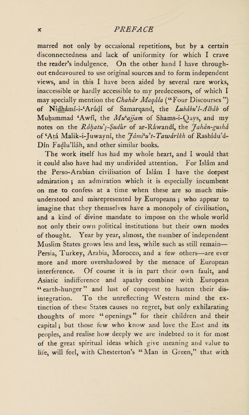 marred not only by occasional repetitions, but by a certain disconnectedness and lack of uniformity for which I crave the reader’s indulgence. On the other hand I have through¬ out endeavoured to use original sources and to form independent views, and in this I have been aided by several rare works, inaccessible or hardly accessible to my predecessors, of which I may specially mention the Chahar Maqala (“Four Discourses ”) of Nidhdml-i-cArudi of Samarqand, the Lubabu l-Albab of Muhammad ‘Awfl, the MiSajjam of Shams-i-Qays, and my notes on the Rahatu s-Sudur of ar-Rawandf, the Jahan-gusha of cAta Malik-i-Juwayni, the Jam^Ft-Tawdrlkh of Rashidffd- Dln Fadlu’llah, and other similar books. The work itself has had my whole heart, and I would that it could also have had my undivided attention. For Islam and the Perso-Arabian civilisation of Islam I have the deepest admiration ; an admiration which it is especially incumbent on me to confess at a time when these are so much mis¬ understood and misrepresented by Europeans ; who appear to imagine that they themselves have a monopoly of civilisation, and a kind of divine mandate to impose on the whole world not only their own political institutions but their own modes of thought. Year by year, almost, the number of independent Muslim States grows less and less, while such as still remain— Persia, Turkey, Arabia, Morocco, and a few others—are ever more and more overshadowed by the menace of European interference. Of course it is in part their own fault, and Asiatic indifference and apathy combine with European “earth-hunger” and lust of conquest to hasten their dis¬ integration. To the unreflecting Western mind the ex¬ tinction of these States causes no regret, but only exhilarating thoughts of more “ openings ” for their children and their capital; but those few who know and love the East and its peoples, and realise how deeply we are indebted to it for most of the great spiritual ideas which give meaning and value to life, will feel, with Chesterton’s “ Man in Green,” that with