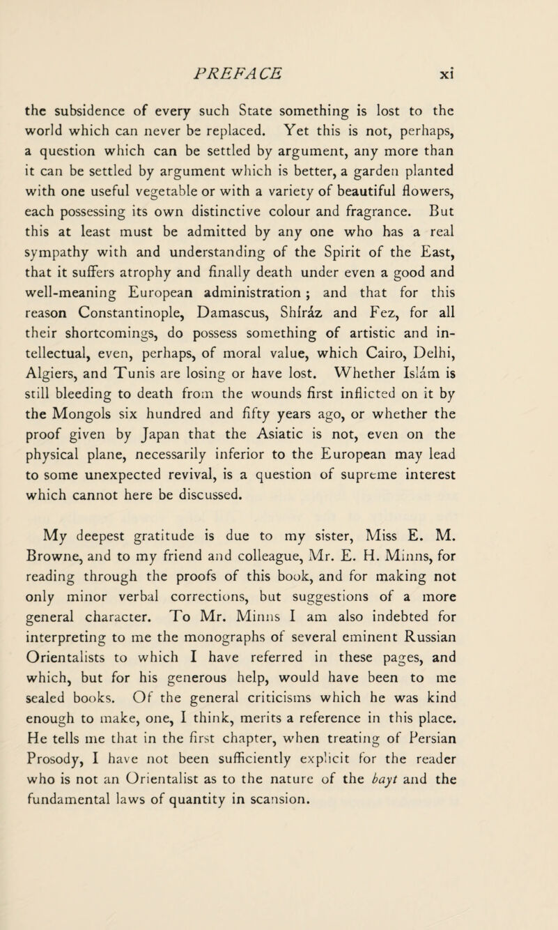 the subsidence of every such State something is lost to the world which can never be replaced. Yet this is not, perhaps, a question which can be settled by argument, any more than it can be settled by argument which is better, a garden planted with one useful vegetable or with a variety of beautiful flowers, each possessing its own distinctive colour and fragrance. But this at least must be admitted by any one who has a real sympathy with and understanding of the Spirit of the East, that it suffers atrophy and finally death under even a good and well-meaning European administration ; and that for this reason Constantinople, Damascus, Shfr&z and Fez, for all their shortcomings, do possess something of artistic and in¬ tellectual, even, perhaps, of moral value, which Cairo, Delhi, Algiers, and Tunis are losing or have lost. Whether Islam is still bleeding to death from the wounds first inflicted on it by the Mongols six hundred and fifty years ago, or whether the proof given by Japan that the Asiatic is not, even on the physical plane, necessarily inferior to the European may lead to some unexpected revival, is a question of supreme interest which cannot here be discussed. My deepest gratitude is due to my sister, Miss E. M. Browne, and to my friend and colleague, Mr. E. H. Minns, for reading through the proofs of this book, and for making not only minor verbal corrections, but suggestions of a more general character. To Mr. Minns I am also indebted for interpreting to me the monographs of several eminent Russian Orientalists to which I have referred in these pages, and which, but for his generous help, would have been to me sealed books. Of the general criticisms which he was kind enough to make, one, I think, merits a reference in this place. He tells me that in the first chapter, when treating of Persian Prosody, I have not been sufficiently explicit for the reader who is not an Orientalist as to the nature of the bayt and the fundamental laws of quantity in scansion.